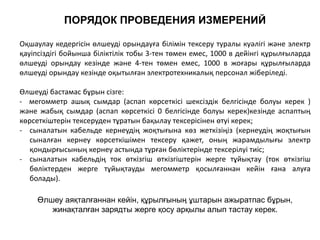 ПОРЯДОК ПРОВЕДЕНИЯ ИЗМЕРЕНИЙ
Оқшаулау кедергісін өлшеуді орындауға білімін тексеру туралы куәлігі және электр
қауіпсіздігі бойынша біліктілік тобы 3-тен төмен емес, 1000 в дейінгі құрылғыларда
өлшеуді орындау кезінде және 4-тен төмен емес, 1000 в жоғары құрылғыларда
өлшеуді орындау кезінде оқытылған электротехникалық персонал жіберіледі.
Өлшеуді бастамас бұрын сізге:
- мегомметр ашық сымдар (аспап көрсеткісі шексіздік белгісінде болуы керек )
және жабық сымдар (аспап көрсеткісі 0 белгісінде болуы керек)кезінде аспаптың
көрсеткіштерін тексеруден тұратын бақылау тексерісінен өтуі керек;
- сыналатын кабельде кернеудің жоқтығына көз жеткізіңіз (кернеудің жоқтығын
сыналған кернеу көрсеткішімен тексеру қажет, оның жарамдылығы электр
қондырғысының кернеу астында тұрған бөліктерінде тексерілуі тиіс;
- сыналатын кабельдің ток өткізгіш өткізгіштерін жерге тұйықтау (ток өткізгіш
бөліктерден жерге тұйықтауды мегомметр қосылғаннан кейін ғана алуға
болады).
Өлшеу аяқталғаннан кейін, құрылғының ұштарын ажыратпас бұрын,
жинақталған зарядты жерге қосу арқылы алып тастау керек.
 