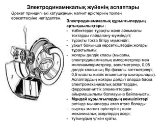 Электродинамикалық жүйенің аспаптары
Әрекет принципі екі катушканың магнит өрістерінің токпен
әрекеттесуіне негізделген.
Электродинамикалық құрылғылардың
артықшылықтары :
- тізбектерде тұрақты және айнымалы
токтарды пайдалану мүмкіндігі;
- тұрақты токта бітіру мүмкіндігі;
- уақыт бойынша көрсеткіштердің жоғары
тұрақтылығы;
- жоғары дәлдік класы (мысалы,
электродинамикалық амперметрлер мен
миллиамперметрлер, вольтметрлер, 0,05
дәлдік класының бір фазалы ваттметрлері,
0,5 класты жиілік өлшегіштер шығарылады).
Аспаптардың жоғары дәлдігі оларда басқа
электромеханикалық аспаптардан,
ферромагниттік элементтерден
айырмашылығы болмауына байланысты.
- Мұндай құрылғылардың кемшіліктері
ретінде мыналарды атап өтуге болады:
- сыртқы магнит өрістерінің және
механикалық әсерлердің әсері;
- тұтынудың үлкен қуаты.
 