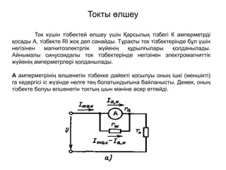 Токты өлшеу
Ток күшін тізбектей өлшеу үшін Қарсылық тізбегі К амперметрді
қосады А, тізбекте RI жоқ деп санайды. Тұрақты ток тізбектерінде бұл үшін
негізінен магнитоэлектрлік жүйенің құрылғылары қолданылады.
Айнымалы синусоидалы ток тізбектерінде негізінен электромагниттік
жүйенің амперметрлері қолданылады.
А амперметрінің өлшенетін тізбекке дәйекті қосылуы оның ішкі (меншікті)
ra кедергісі іс жүзінде нөлге тең болатындығына байланысты. Демек, оның
тізбекте болуы өлшенетін токтың шын мәніне әсер етпейді.
 