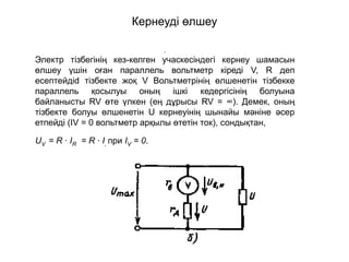 Кернеуді өлшеу
.
Электр тізбегінің кез-келген учаскесіндегі кернеу шамасын
өлшеу үшін оған параллель вольтметр кіреді V, R деп
есептейдіd тізбекте жоқ V Вольтметрінің өлшенетін тізбекке
параллель қосылуы оның ішкі кедергісінің болуына
байланысты RV өте үлкен (ең дұрысы RV = ∞). Демек, оның
тізбекте болуы өлшенетін U кернеуінің шынайы мәніне әсер
етпейді (IV = 0 вольтметр арқылы өтетін ток), сондықтан,
UV = R ∙ IR = R ∙ I, при IV = 0.
 