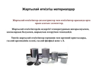 Жартылай өткізгіш материалдар
Жартылай өткізгіштер-диэлектриктер мен өткізгіштер арасында орта
орын алатын элементтер.
Жартылай өткізгіштердің кедергісі температураның жоғарылауымен,
қоспалардың болуымен, жарықтың өзгеруімен төмендейді.
Типтік жартылай өткізгіштер-германия мен кремний кристалдары,
галлий арсенидінің селені, галлий фосфиді және т. б.
 