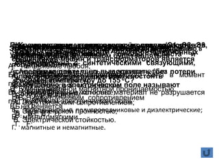Классы нагревостойкости электроизоляционных
материалов:
А. A B C D E F H;
Б. Y A E B F H C;
B. A E B F H.
При увеличении температуры у полупроводников
удельное сопротивление
А. увеличивается
Б. уменьшается
В. не меняется
На какие классы подразделяют материалы по поведению в
электрическом поле.
А. проводниковые и изоляционные;
Б. проводниковые и магнитные;
В. проводниковые, полупроводниковые и диэлектрические;
Г. магнитные и немагнитные.
Электрической прочностью диэлектрика называют
А. напряжение пробоя;
Б. напряженность электрического поля в момент
пробоя;
В. время, в течение которого материал не разрушается
под действием электрического поля.
Электротехническая сталь для изготовления
сердечников машин и трансформаторов является
А. магнитотвердым веществом;
Б. магнитомягким материалом.
В. полупроводником
К какому классу нагревостойкости относятся
материалы на основе слюды, асбеста и
стекловолокна с синтетическими связующими,
способные длительно выдерживать (без потери
свойств) температуру до 155 0С?
А. H;
Б. C;
В. В;
Г. F;
Полупроводниковый материал, легированный
пятивалентным мышьяком будет являться
полупроводником
А. p- типа;
Б. n- типа;
В. магнитомягкими
Типичными полупроводниками являются:
А. натрий;
Б. индий;
В. кремний;
Г. германий
Способность материалов противостоять
разрушению в электрическом поле называют
А. Электрическим сопротивлением;
Б. Электрической прочностью;
В. Электрической стойкостью.
Кремнистая электротехническая сталь (Э1, Э2, Э3,
Э4) характеризуется:
А. повышенным удельным электрическим
сопротивлением;
Б. повышенной магнитной проницаемостью.
В. электрическим сопротивлением
 