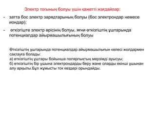 Электр тогының болуы үшін қажетті жағдайлар:
- затта бос электр зарядтарының болуы (бос электрондар немесе
иондар);
- өткізгіште электр өрісінің болуы, яғни өткізгіштің ұштарында
потенциалдар айырмашылығының болуы
Өткізгіштің ұштарында потенциалдар айырмашылығын келесі жолдармен
сақтауға болады:
а) өткізгіштің ұштары бойынша полярлықтың мерзімді ауысуы;
б) өткізгіштің бір ұшына электрондарды беру және оларды екінші ұшынан
алу арқылы.Бұл жұмысты ток көздері орындайды.
 
