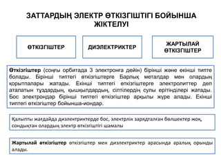 Өткізгіштер (соңғы орбитада 3 электронға дейін) бірінші және екінші типте
болады. Бірінші типтегі өткізгіштерге Барлық металдар мен олардың
қорытпалары жатады. Екінші типтегі өткізгіштерге электролиттер деп
аталатын тұздардың, қышқылдардың, сілтілердің сулы ерітінділері жатады.
Бос электрондар бірінші типтегі өткізгіштер арқылы жүре алады. Екінші
типтегі өткізгіштер бойынша-иондар.
ЗАТТАРДЫҢ ЭЛЕКТР ӨТКІЗГІШТІГІ БОЙЫНША
ЖІКТЕЛУІ
ӨТКІЗГІШТЕР
Жартылай өткізгіштер өткізгіштер мен диэлектриктер арасында аралық орынды
алады.
ДИЭЛЕКТРИКТЕР
ЖАРТЫЛАЙ
ӨТКІЗГІШТЕР
Қалыпты жағдайда диэлектриктерде бос, электрлік зарядталған бөлшектер жоқ,
сондықтан олардың электр өткізгіштігі шамалы
 
