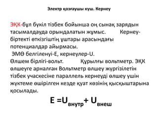 Электр қозғаушы күш. Кернеу
ЭҚК-бұл бүкіл тізбек бойынша оң сынақ зарядын
тасымалдауда орындалатын жұмыс. Кернеу-
біртекті өткізгіштің ұштары арасындағы
потенциалдар айырмасы.
ЭМӨ белгіленуі-Е, кернеулер-U.
Өлшем бірлігі-вольт. Құрылғы вольтметр. ЭҚК
өлшеуге арналған Вольтметр өлшеу жүргізілетін
тізбек учаскесіне параллель кернеуді өлшеу үшін
жүктеме өшірілген кезде қуат көзінің қысқыштарына
қосылады.
Е =Uвнутр+ Uвнеш
 