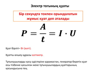 Электр тогының қуаты
Қуат бірлігі– Вт (ватт).
Қуатты өлшеу құралы ваттметр.
Тұтынушыларды қосу әдістеріне қарамастан, генератор беретін қуат
осы тізбекке қосылған жеке тұтынушылардың қуаттарының
қосындысына тең.
Бір секундта токпен орындалатын
жұмыс қуат деп аталады
 