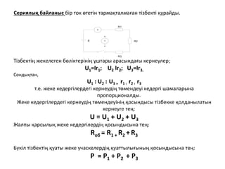 Сериялық байланыс бір ток өтетін тармақталмаған тізбекті құрайды.
A
V
R1
R2
R3
E
Тізбектің жекелеген бөліктерінің ұштары арасындағы кернеулер;
U1=Ir1; U2 Ir2; U3=Ir3.
Сондықтан,
U1 : U2 : U3 = r1 : r2 : r3
т.е. жеке кедергілердегі кернеудің төмендеуі кедергі шамаларына
пропорционалды.
Жеке кедергілердегі кернеудің төмендеуінің қосындысы тізбекке қолданылатын
кернеуге тең:
U = U1 + U2 + U3
Жалпы қарсылық жеке кедергілердің қосындысына тең:
Rоб = R1 + R2 + R3
Бүкіл тізбектің қуаты жеке учаскелердің қуаттылығының қосындысына тең:
Р = Р1 + Р2 + Р3
 