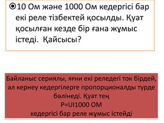 Байланыс сериялы, яғни екі реледегі ток бірдей,
ал кернеу кедергілерге пропорционалды түрде
бөлінеді. Қуат тең
P=UI1000 ОМ
кедергісі бар реле жұмыс істейді
10 Ом және 1000 Ом кедергісі бар
екі реле тізбектей қосылды. Қуат
қосылған кезде бір ғана жұмыс
істеді. Қайсысы?
 