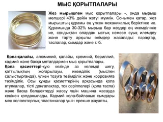 Қола-қалайы, алюминий, қалайы, кремний, бериллий,
кадмий және басқа металдармен мыс қорытпалары.
Қола қасиеттері-құю кезінде аз көлемді шөгу,
қаттылықтың жоғарылауы, икемділік (мыспен
салыстырғанда), үлкен тозуға төзімділік және коррозияға
төзімділік. Осы құнды қасиеттерінің арқасында қола
втулкалар, тісті доңғалақтар, ток серіппелері (қола таспа)
және басқа бөлшектерді жасау үшін машина жасауда
кеңінен қолданылады. Кадмий қола-байланыс сымдары
мен коллекторлық пластиналар үшін ерекше жауапты.
Жез мырышпен мыс қорытпалары -, онда мырыш
мөлшері 43% дейін жетуі мүмкін. Сонымен қатар, жез
мырыштың құрамы ең үлкен механикалық беріктікке ие.
Құрамында 30-32% мырыш бар жездер ең икемділікке
ие, сондықтан олардан ыстық немесе суық илемдеу
және тарту арқылы өнімдер жасалады: парақтар,
таспалар, сымдар және т. б.
МЫС ҚОРЫТПАЛАРЫ
 