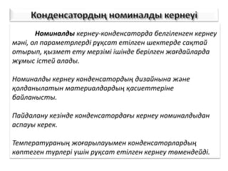 Номиналды кернеу-конденсаторда белгіленген кернеу
мәні, ол параметрлерді рұқсат етілген шектерде сақтай
отырып, қызмет ету мерзімі ішінде берілген жағдайларда
жұмыс істей алады.
Номиналды кернеу конденсатордың дизайнына және
қолданылатын материалдардың қасиеттеріне
байланысты.
Пайдалану кезінде конденсатордағы кернеу номиналдыдан
аспауы керек.
Температураның жоғарылауымен конденсаторлардың
көптеген түрлері үшін рұқсат етілген кернеу төмендейді.
 