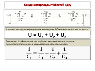 Конденсаторлардың кернеулерінің қосындысы тізбекке қолданылатын кернеуге
тең:
U = U1 + U2 + U3
Эквивалентті сыйымдылықтың кері мәні жеке конденсаторлардың
сыйымдылықтарының кері шамаларының қосындысына тең:
 