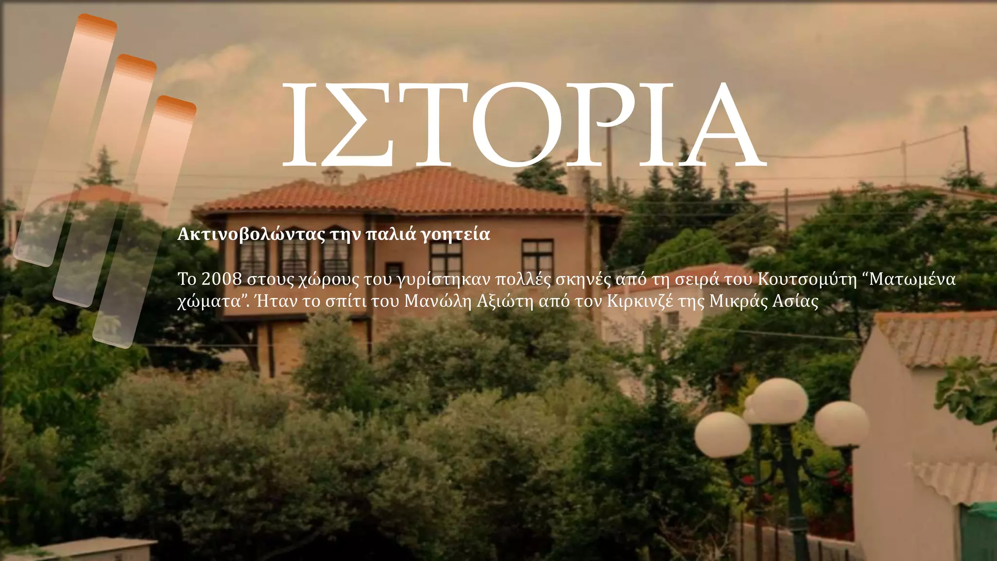 ΙΣΤΟΡΙΑ
Ακτινοβολώντας την παλιά γοητεία
Το 2008 στους χώρους του γυρίστηκαν πολλές σκηνές από τη σειρά του Κουτσομύτη “Ματωμένα
χώματα”. Ήταν το σπίτι του Μανώλη Αξιώτη από τον Κιρκινζέ της Μικράς Ασίας
 