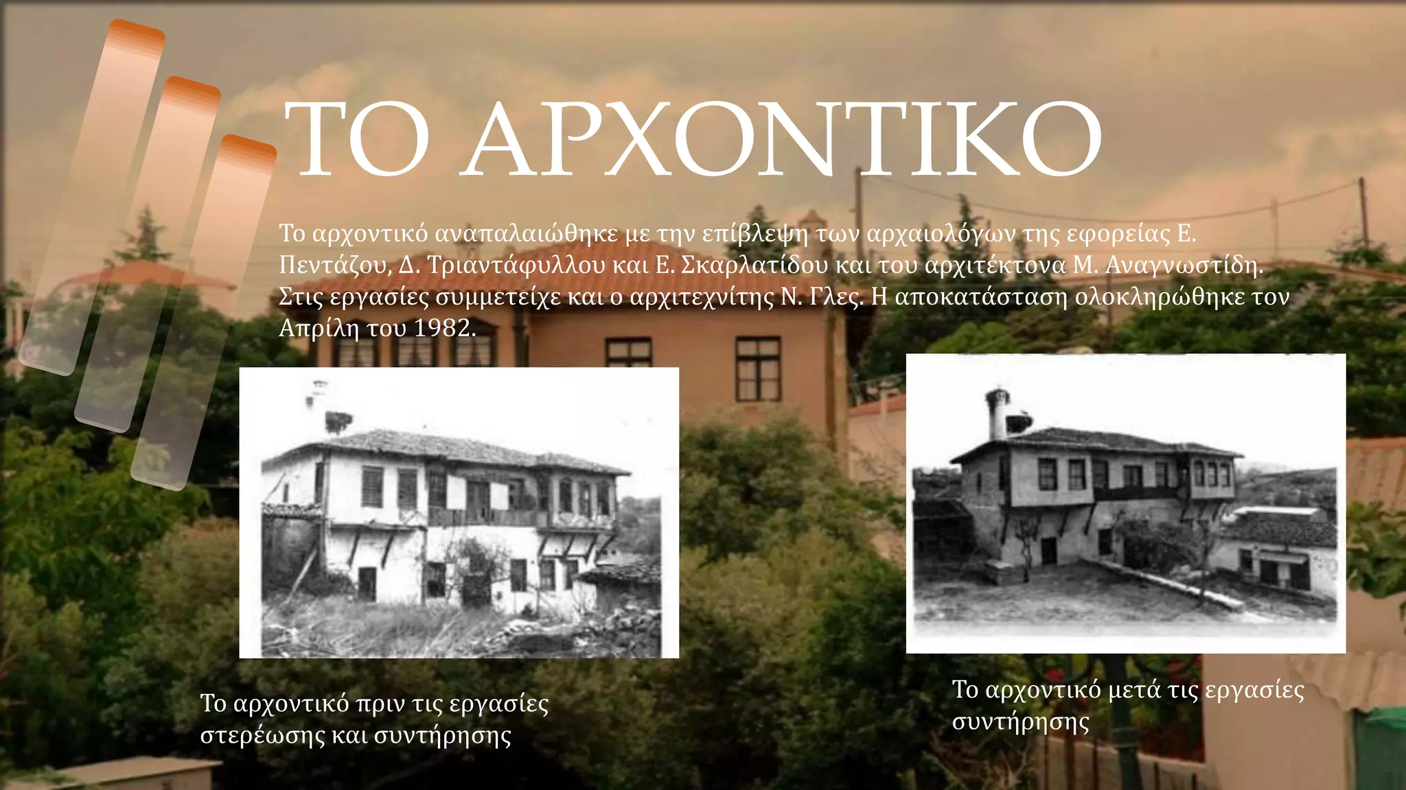 ΤΟ ΑΡΧΟΝΤΙΚΟ
Το αρχοντικό πριν τις εργασίες
στερέωσης και συντήρησης
Το αρχοντικό μετά τις εργασίες
συντήρησης
Το αρχοντικό αναπαλαιώθηκε με την επίβλεψη των αρχαιολόγων της εφορείας Ε.
Πεντάζου, Δ. Τριαντάφυλλου και Ε. Σκαρλατίδου και του αρχιτέκτονα Μ. Αναγνωστίδη.
Στις εργασίες συμμετείχε και ο αρχιτεχνίτης Ν. Γλες. Η αποκατάσταση ολοκληρώθηκε τον
Απρίλη του 1982.
 