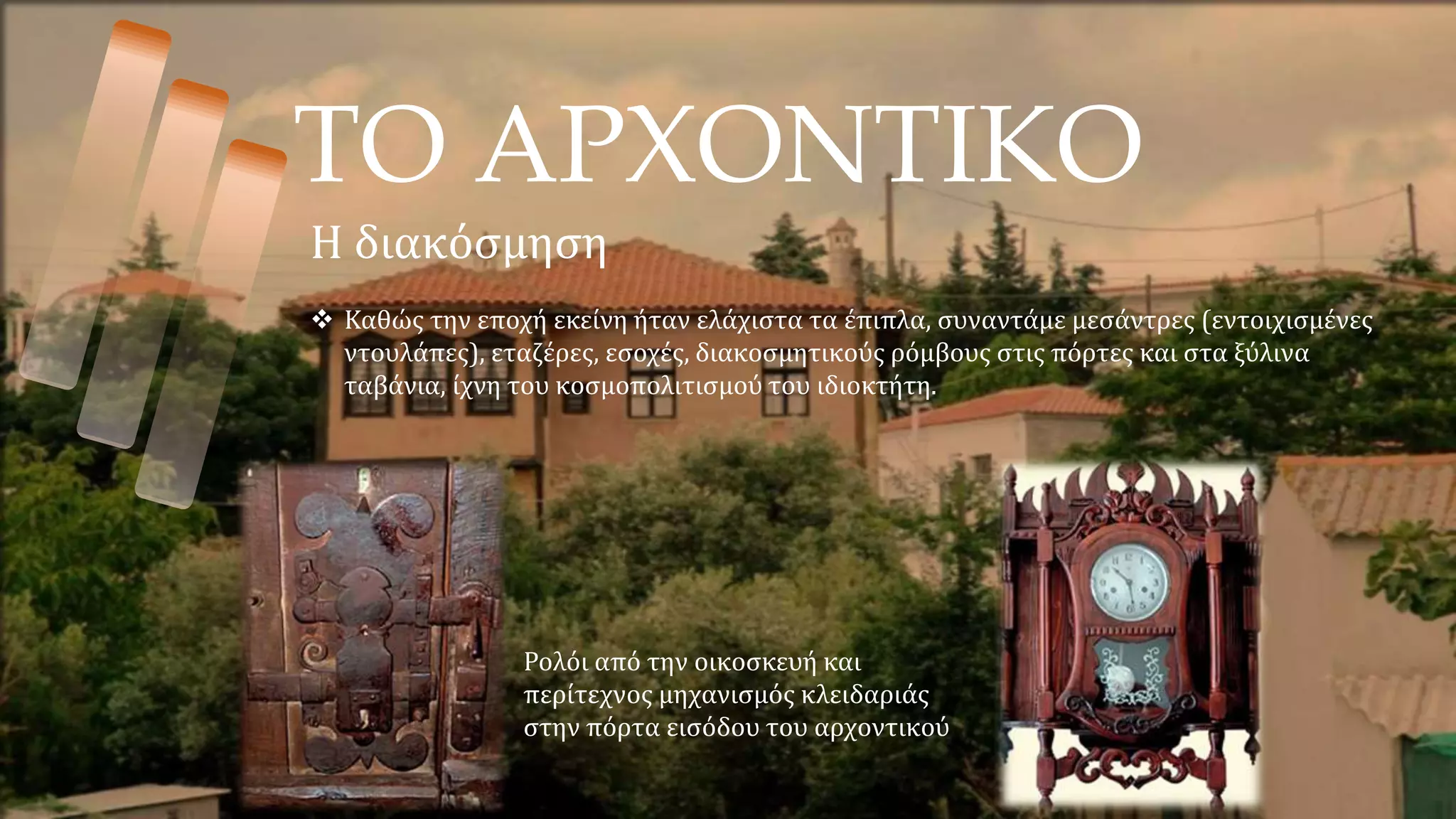 ΤΟ ΑΡΧΟΝΤΙΚΟ
Η διακόσμηση
 Καθώς την εποχή εκείνη ήταν ελάχιστα τα έπιπλα, συναντάμε μεσάντρες (εντοιχισμένες
ντουλάπες), εταζέρες, εσοχές, διακοσμητικούς ρόμβους στις πόρτες και στα ξύλινα
ταβάνια, ίχνη του κοσμοπολιτισμού του ιδιοκτήτη.
Ρολόι από την οικοσκευή και
περίτεχνος μηχανισμός κλειδαριάς
στην πόρτα εισόδου του αρχοντικού
 