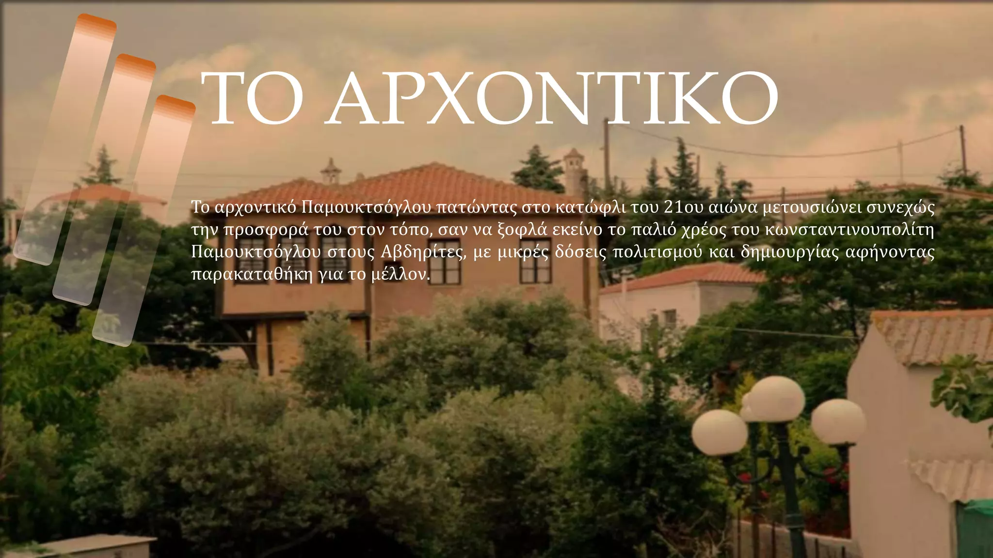 ΤΟ ΑΡΧΟΝΤΙΚΟ
Το αρχοντικό Παμουκτσόγλου πατώντας στο κατώφλι του 21ου αιώνα μετουσιώνει συνεχώς
την προσφορά του στον τόπο, σαν να ξοφλά εκείνο το παλιό χρέος του κωνσταντινουπολίτη
Παμουκτσόγλου στους Αβδηρίτες, με μικρές δόσεις πολιτισμού και δημιουργίας αφήνοντας
παρακαταθήκη για το μέλλον.
 