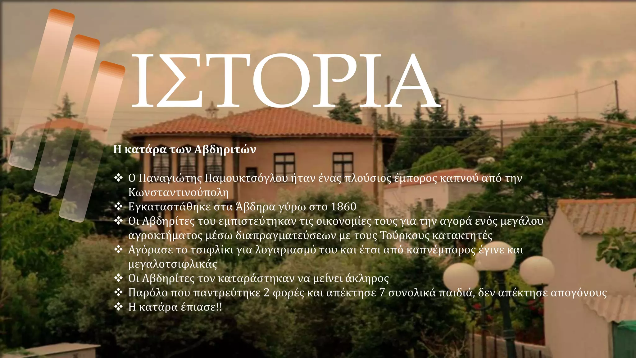 ΙΣΤΟΡΙΑ
Η κατάρα των Αβδηριτών
 Ο Παναγιώτης Παμουκτσόγλου ήταν ένας πλούσιος έμπορος καπνού από την
Κωνσταντινούπολη
 Εγκαταστάθηκε στα Άβδηρα γύρω στο 1860
 Οι Αβδηρίτες του εμπιστεύτηκαν τις οικονομίες τους για την αγορά ενός μεγάλου
αγροκτήματος μέσω διαπραγματεύσεων με τους Τούρκους κατακτητές
 Αγόρασε το τσιφλίκι για λογαριασμό του και έτσι από καπνέμπορος έγινε και
μεγαλοτσιφλικάς
 Οι Αβδηρίτες τον καταράστηκαν να μείνει άκληρος
 Παρόλο που παντρεύτηκε 2 φορές και απέκτησε 7 συνολικά παιδιά, δεν απέκτησε απογόνους
 Η κατάρα έπιασε!!
 