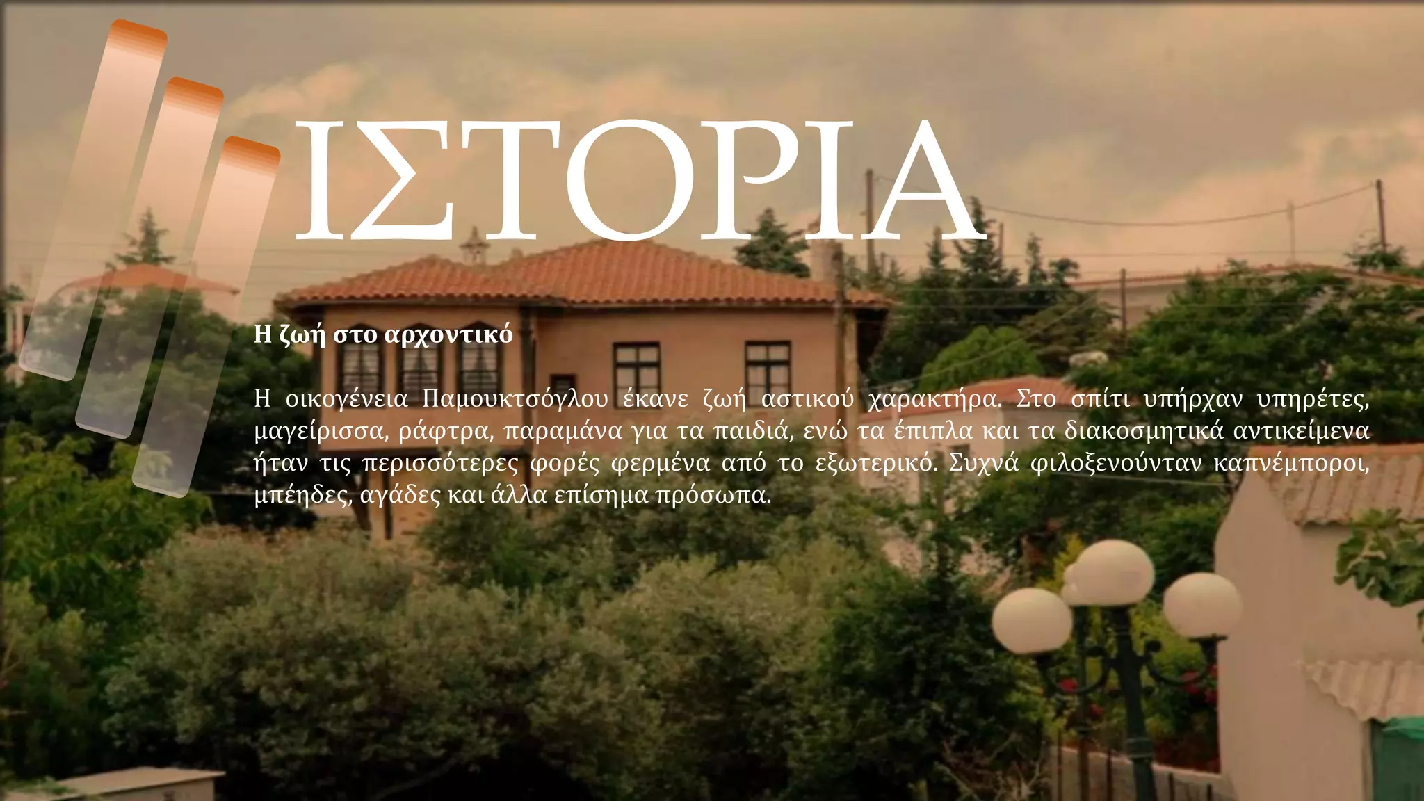 ΙΣΤΟΡΙΑ
Η ζωή στο αρχοντικό
Η οικογένεια Παμουκτσόγλου έκανε ζωή αστικού χαρακτήρα. Στο σπίτι υπήρχαν υπηρέτες,
μαγείρισσα, ράφτρα, παραμάνα για τα παιδιά, ενώ τα έπιπλα και τα διακοσμητικά αντικείμενα
ήταν τις περισσότερες φορές φερμένα από το εξωτερικό. Συχνά φιλοξενούνταν καπνέμποροι,
μπέηδες, αγάδες και άλλα επίσημα πρόσωπα.
 