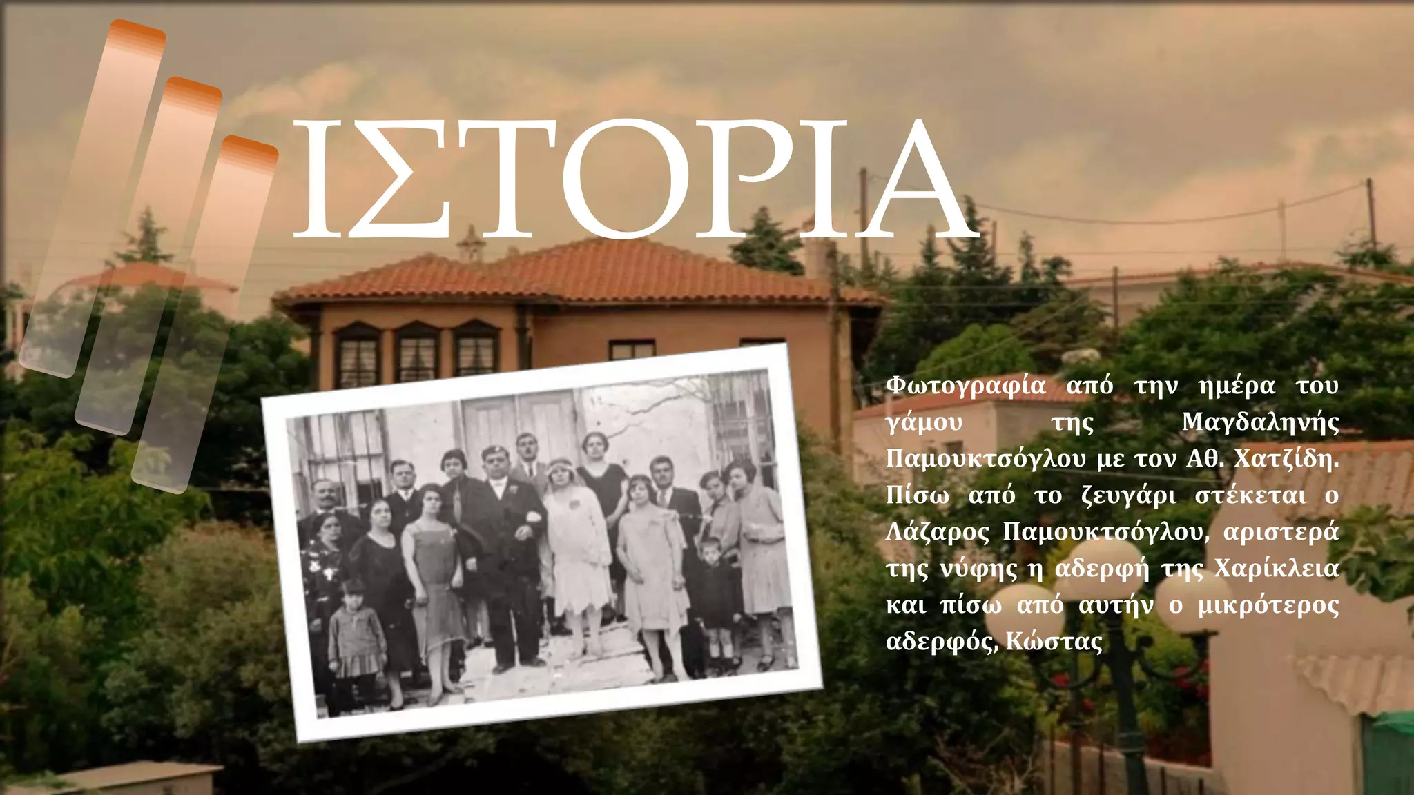 ΙΣΤΟΡΙΑ
Φωτογραφία από την ημέρα του
γάμου της Μαγδαληνής
Παμουκτσόγλου με τον Αθ. Χατζίδη.
Πίσω από το ζευγάρι στέκεται ο
Λάζαρος Παμουκτσόγλου, αριστερά
της νύφης η αδερφή της Χαρίκλεια
και πίσω από αυτήν ο μικρότερος
αδερφός, Κώστας
 