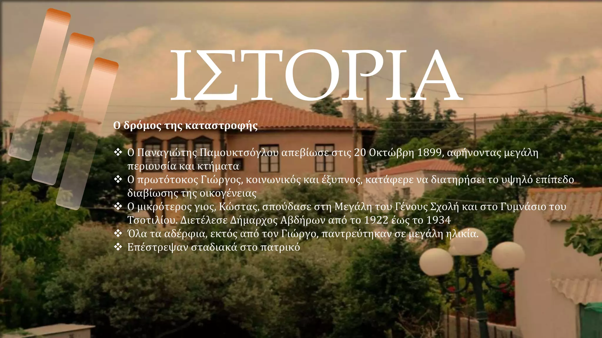 ΙΣΤΟΡΙΑ
Ο δρόμος της καταστροφής
 Ο Παναγιώτης Παμουκτσόγλου απεβίωσε στις 20 Οκτώβρη 1899, αφήνοντας μεγάλη
περιουσία και κτήματα
 Ο πρωτότοκος Γιώργος, κοινωνικός και έξυπνος, κατάφερε να διατηρήσει το υψηλό επίπεδο
διαβίωσης της οικογένειας
 Ο μικρότερος γιος, Κώστας, σπούδασε στη Μεγάλη του Γένους Σχολή και στο Γυμνάσιο του
Τσοτιλίου. Διετέλεσε Δήμαρχος Αβδήρων από το 1922 έως το 1934
 Όλα τα αδέρφια, εκτός από τον Γιώργο, παντρεύτηκαν σε μεγάλη ηλικία.
 Επέστρεψαν σταδιακά στο πατρικό
 