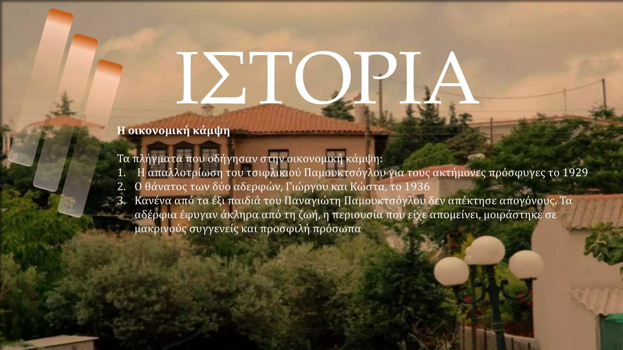 ΙΣΤΟΡΙΑ
Η οικονομική κάμψη
Τα πλήγματα που οδήγησαν στην οικονομική κάμψη:
1. Η απαλλοτρίωση του τσιφλικιού Παμουκτσόγλου για τους ακτήμονες πρόσφυγες το 1929
2. Ο θάνατος των δύο αδερφών, Γιώργου και Κώστα, το 1936
3. Κανένα από τα έξι παιδιά του Παναγιώτη Παμουκτσόγλου δεν απέκτησε απογόνους. Τα
αδέρφια έφυγαν άκληρα από τη ζωή, η περιουσία που είχε απομείνει, μοιράστηκε σε
μακρινούς συγγενείς και προσφιλή πρόσωπα
 