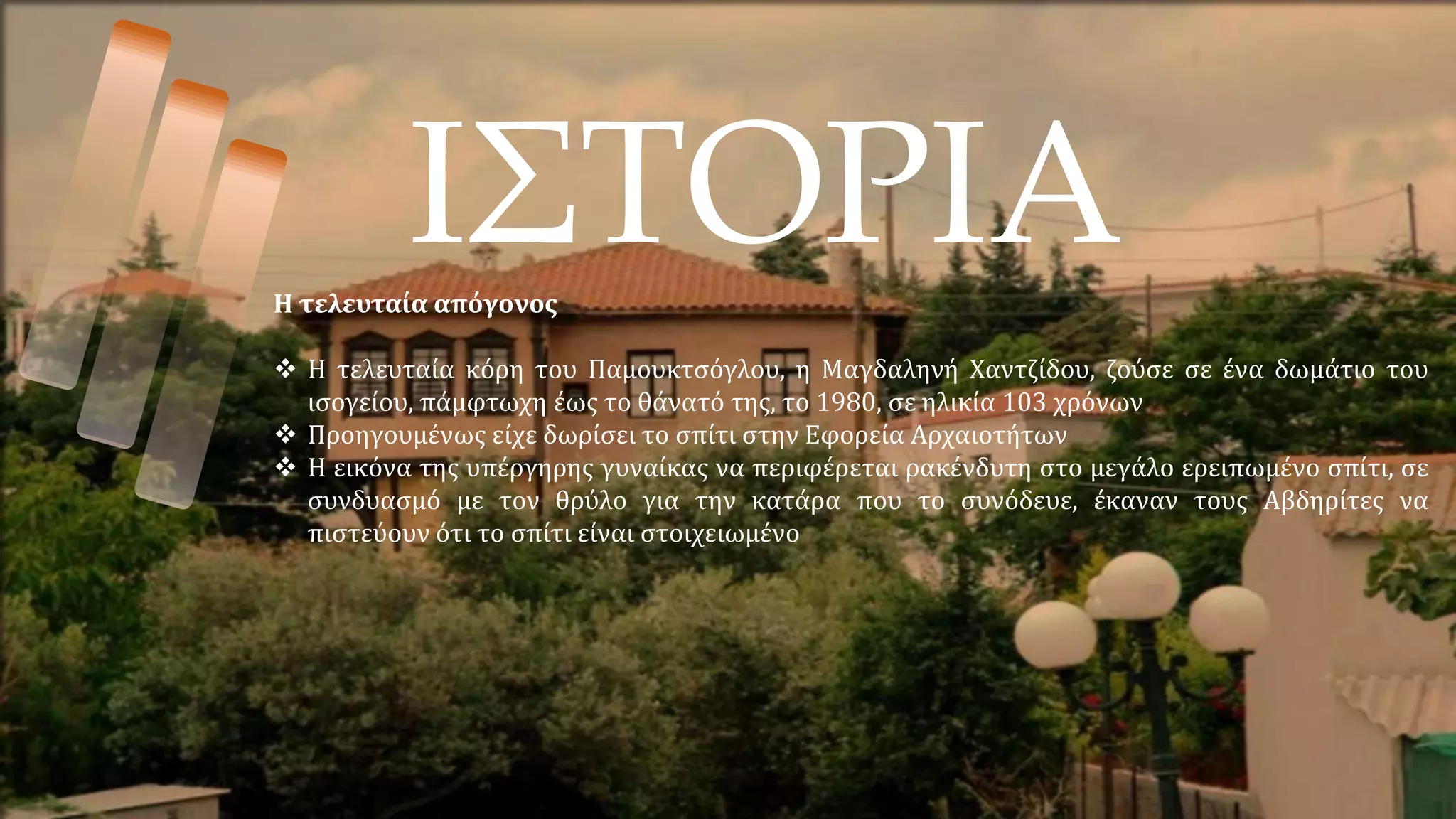 ΙΣΤΟΡΙΑ
Η τελευταία απόγονος
 Η τελευταία κόρη του Παμουκτσόγλου, η Μαγδαληνή Χαντζίδου, ζούσε σε ένα δωμάτιο του
ισογείου, πάμφτωχη έως το θάνατό της, το 1980, σε ηλικία 103 χρόνων
 Προηγουμένως είχε δωρίσει το σπίτι στην Εφορεία Αρχαιοτήτων
 Η εικόνα της υπέργηρης γυναίκας να περιφέρεται ρακένδυτη στο μεγάλο ερειπωμένο σπίτι, σε
συνδυασμό με τον θρύλο για την κατάρα που το συνόδευε, έκαναν τους Αβδηρίτες να
πιστεύουν ότι το σπίτι είναι στοιχειωμένο
 