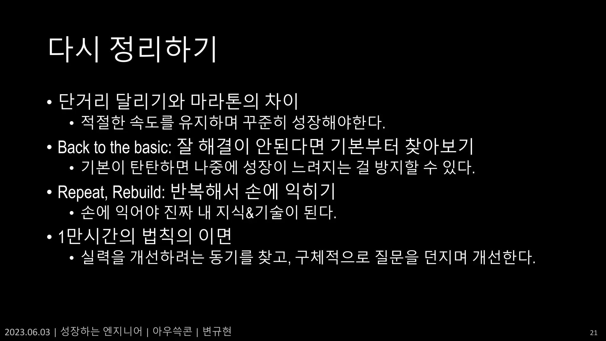 2023.06.03 | 성장하는 엔지니어 | 아우쓱콘 | 변규현 21
다시 정리하기
• 단거리 달리기와 마라톤의 차이
• 적절한 속도를 유지하며 꾸준히 성장해야한다.
• Back to the basic: 잘 해결이 안된다면 기본부터 찾아보기
• 기본이 탄탄하면 나중에 성장이 느려지는 걸 방지할 수 있다.
• Repeat, Rebuild: 반복해서 손에 익히기
• 손에 익어야 진짜 내 지식&기술이 된다.
• 1만시간의 법칙의 이면
• 실력을 개선하려는 동기를 찾고, 구체적으로 질문을 던지며 개선한다.
 