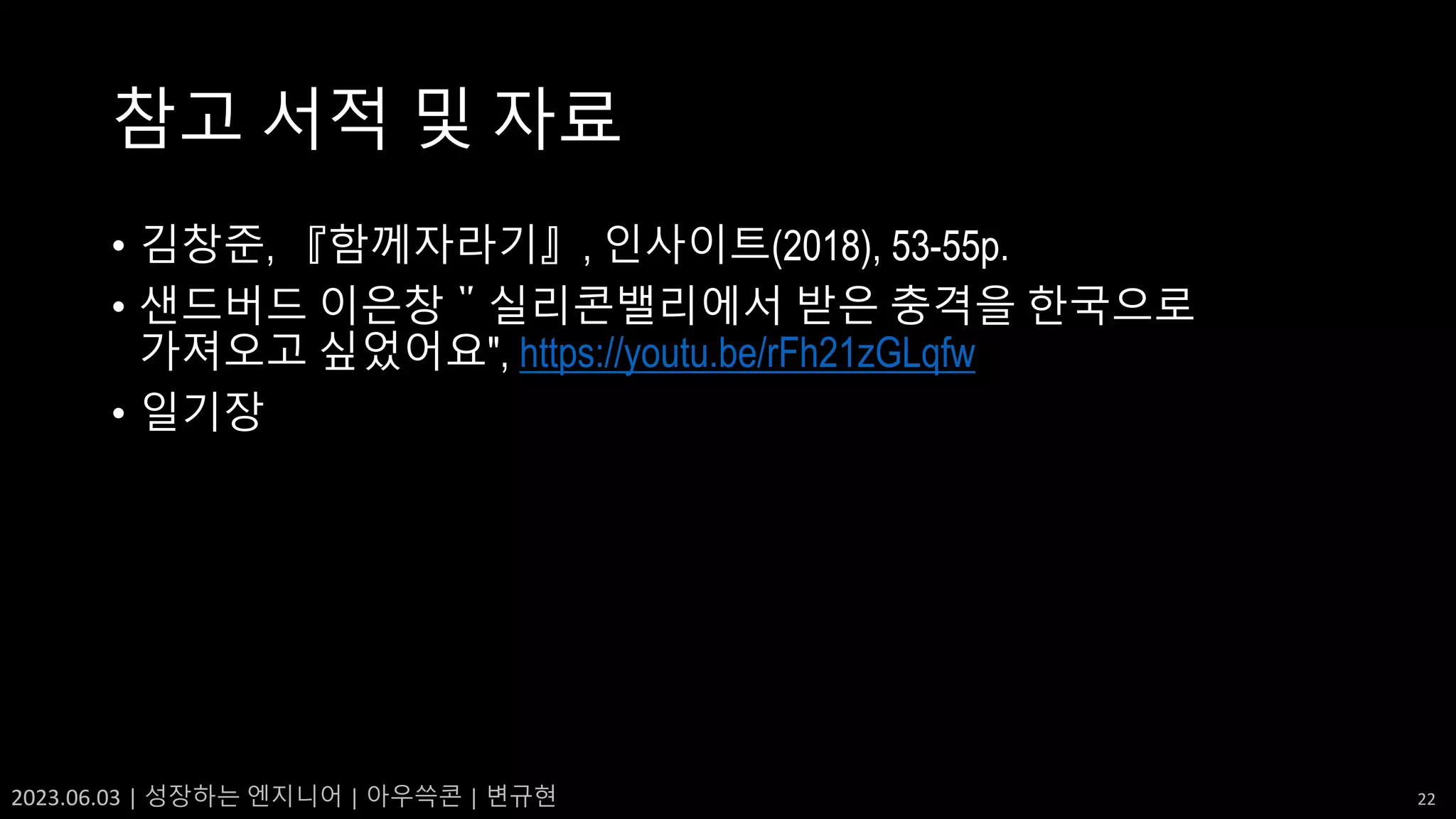 2023.06.03 | 성장하는 엔지니어 | 아우쓱콘 | 변규현 22
참고 서적 및 자료
• 김창준, 『함께자라기』, 인사이트(2018), 53-55p.
• 샌드버드 이은창＂실리콘밸리에서 받은 충격을 한국으로
가져오고 싶었어요", https://youtu.be/rFh21zGLqfw
• 일기장
 