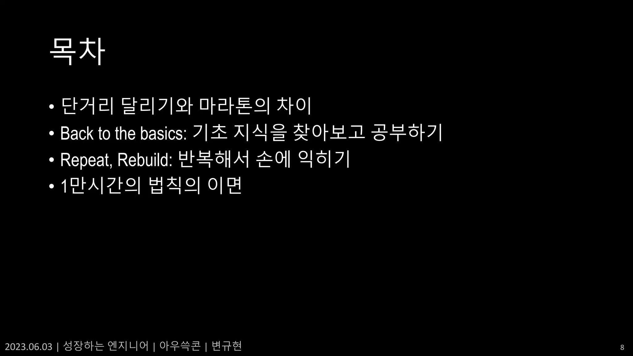 2023.06.03 | 성장하는 엔지니어 | 아우쓱콘 | 변규현 8
목차
• 단거리 달리기와 마라톤의 차이
• Back to the basics: 기초 지식을 찾아보고 공부하기
• Repeat, Rebuild: 반복해서 손에 익히기
• 1만시간의 법칙의 이면
 