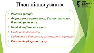 План діалогування
1. Ранкова зустріч
2. Формування оцінювання. Самооцінювання.
Взаємооцінювання.
3. Конфіденційність оцінки
4. Свідоцтво досягнень
5. Співпраця з батьками, асистентом вчителя
6. Рекомендації практикуму
 