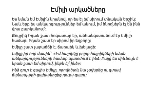 Էմիլի արկածները
Ես նման եմ Էմիլին նրանով, որ ես էլ եմ սիրում տնական երշիկ։
Նաև երբ ես անկարգություններ եմ անում, իմ ծնողներն էլ են ինձ
վրա բարկանում։
Քույրիկ Իդան շատ հոգատար էր, անհանգստանում էր Էմիլի
համար։ Իդան շատ էր սիրոմ իր եղբորը։
Էմիլը շատ չարաճճի է, ճարպիկ և խելացի։
Էմիլը իր հոր մասին՝ «Իմ հայրիկը բոլոր հայրիկների նման
անկարգությունների համար պատժում է ինձ։ Բայց ես միևնույն է
նրան շատ եմ սիրում, ինքն էլ՝ ինձ»։
Ինձ դուր է գալիս Էմիլը, որովհետև նա չտխրեց ու գտավ
ճանապարհ ցախանոցից դուրս գալու։
 