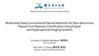 Multimodal Deep Convolutional Neural Networks for Non-destructive
Papaya Fruit Ripeness Classification Using Digital
and Hyperspectral Imaging Systems
Cinmayii A. Garillos-Manliguez (秦瑪怡)
Ph.D. Candidate
Prof. John Y. Chiang (蔣依吾 教授)
Advisor, Image Processing Laboratory
Department of Computer Science and Engineering
 