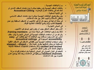 •
‫ب‬
)
‫الجبسية‬ ‫البالطات‬
:
•
‫أ‬ ‫األساي‬ ‫السقف‬ ‫دعامات‬ ‫مع‬ ‫مباشرة‬ ‫ربطها‬ ‫يتم‬ ‫الجبسية‬ ‫السقف‬ ‫بالطات‬
‫و‬
‫للوصوت‬ ‫العزال‬ ‫بالطات‬ ‫فى‬ ‫كما‬ ‫تمتد‬
Acoustical Ceiling
•
‫السكنية‬ ‫األبنية‬ ‫فى‬
:
•
‫األساسي‬ ‫السقف‬ ‫دعامات‬ ‫مع‬ ‫مباشرة‬ ‫الجبسية‬ ‫البالطات‬ ‫ولصق‬ ‫ربط‬ ‫يتم‬
‫الدعامات‬ ‫هذه‬ ‫بين‬ ‫الغاز‬ ‫وأنابيب‬ ‫األسالك‬ ‫وتخفى‬
.
•
‫يت‬ ‫الساقطة‬ ‫األسقف‬ ‫أو‬ ‫لألنابيب‬ ‫أكبر‬ ‫فراغ‬ ‫وجود‬ ‫فى‬ ‫الرغبة‬ ‫حالة‬ ‫فى‬
‫عمل‬ ‫م‬
frame
‫فوقه‬ ‫الخشبية‬ ‫البالطات‬ ‫وضع‬ ‫ويتم‬ ‫خشب‬
.
•
‫التجارية‬ ‫المبانى‬ ‫فى‬
:
•
‫األنابيب‬ ‫ليستوعب‬ ‫كبير‬ ‫يكون‬ ‫أن‬ ‫يجب‬ ‫المعلق‬ ‫السقف‬ ‫يعلو‬ ‫الذى‬
.
•
‫من‬ ‫ممدة‬ ‫شبكة‬ ‫على‬ ‫البالطات‬ ‫تركيب‬ ‫يتم‬ ‫لذلك‬
framing members
.
•
‫س‬ ‫يوفر‬ ‫التجارية‬ ‫المبانى‬ ‫فى‬ ‫الجبسية‬ ‫البالطات‬ ‫استخدام‬ ‫أن‬ ‫من‬ ‫بالرغم‬
‫قف‬
‫إلى‬ ‫بفتقدوا‬ ‫أنهم‬ ‫إال‬ ‫البالطات‬ ‫بين‬ ‫مسافات‬ ‫وجود‬ ‫عدم‬ ‫مع‬ ‫أملس‬
easy
accessibilty
‫فى‬ ‫الموجودة‬
acoustical ceilings
.
•
‫األسقف‬ ‫فى‬ ‫األسقف‬ ‫فى‬ ‫فقط‬ ‫ليس‬ ‫الجبسية‬ ‫البالطات‬ ‫استخدام‬ ‫يمكن‬
‫األفقية‬
‫مثل‬ ‫عديدة‬ ‫بطرق‬ ‫تشكليها‬ ‫يمكن‬ ‫بل‬ ‫المسطحة‬
stepped – sloped –
vaulted and arched
‫للشبكة‬ ‫المختلفة‬ ‫التشكيالت‬ ‫باستخدام‬ ‫وهذا‬
‫األساسي‬ ‫الشكل‬ ‫يكون‬ ‫الذى‬ ‫الممتد‬ ‫والهيكل‬
.
•
‫قنوات‬ ‫استخدام‬ ‫يتم‬ ‫السكنية‬ ‫المبانى‬ ‫فى‬ ‫الصوتى‬ ‫العزل‬ ‫فى‬ ‫للتحكم‬
‫مرنة‬
resilient channels
‫عازل‬ ‫يوضع‬ ‫ذلك‬ ‫وبعد‬ ‫الدعامات‬ ‫فى‬ ‫ويربطها‬
‫الدعامات‬ ‫هذه‬ ‫بين‬ ‫للصوت‬
‫د‬
/
‫محمد‬
‫الهمشري‬
‫د‬
/
‫حسين‬ ‫هشام‬
1
‫من‬ ‫مقدم‬
:
-
‫علي‬ ‫زكي‬ ‫أحمد‬
‫ربيع‬ ‫محمد‬ ‫هند‬
‫بكر‬ ‫احمد‬ ‫مصطفى‬
‫ا‬
‫عبدالجابر‬ ‫جمال‬ ‫حمد‬
 