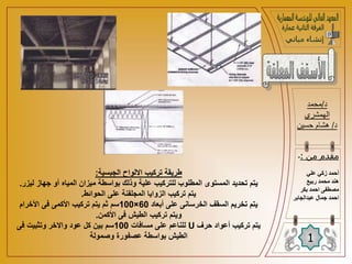 ‫الجبسية‬ ‫االلواح‬ ‫تركيب‬ ‫طريقة‬
:
‫ل‬ ‫جهاز‬ ‫أو‬ ‫المياه‬ ‫ميزان‬ ‫بواسطة‬ ‫وذلك‬ ‫علية‬ ‫للتركيب‬ ‫المطلوب‬ ‫المستوى‬ ‫تحديد‬ ‫يتم‬
‫يزر‬
.
‫الحوائط‬ ‫على‬ ‫المجلفنة‬ ‫الزوايا‬ ‫تركيب‬ ‫يتم‬
.
‫أبعاد‬ ‫على‬ ‫الخرسانى‬ ‫السقف‬ ‫تخريم‬ ‫يتم‬
60
×
100
‫األخرام‬ ‫فى‬ ‫األكمى‬ ‫تركيب‬ ‫يتم‬ ‫ثم‬ ‫سم‬
‫األكمن‬ ‫فى‬ ‫الطيش‬ ‫تركيب‬ ‫ويتم‬
.
‫حرف‬ ‫أعواد‬ ‫تركيب‬ ‫يتم‬
U
‫مسافات‬ ‫على‬ ‫للناعم‬
100
‫فى‬ ‫وتثبيت‬ ‫واالخر‬ ‫عود‬ ‫كل‬ ‫بين‬ ‫سم‬
‫وصمولة‬ ‫عصفورة‬ ‫بواسطة‬ ‫الطيش‬
‫د‬
/
‫محمد‬
‫الهمشري‬
‫د‬
/
‫حسين‬ ‫هشام‬
1
‫من‬ ‫مقدم‬
:
-
‫علي‬ ‫زكي‬ ‫أحمد‬
‫ربيع‬ ‫محمد‬ ‫هند‬
‫بكر‬ ‫احمد‬ ‫مصطفى‬
‫ا‬
‫عبدالجابر‬ ‫جمال‬ ‫حمد‬
 