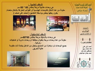 ‫الخشبية‬ ‫األسقف‬
:
‫بمقاس‬ ‫مربعة‬ ‫خشبية‬ ‫وحدات‬ ‫هى‬
60
*
60
‫سم‬
‫متعد‬ ‫بأشكال‬ ‫المفرغة‬ ‫القوالب‬ ‫أو‬ ‫الهندسية‬ ‫كالوحدات‬ ‫أشكال‬ ‫عدة‬ ‫من‬ ‫مكونة‬
‫دة‬
.
‫التعشيق‬ ‫بواسطة‬ ‫ببعض‬ ‫ربطها‬ ‫يكون‬
(
‫نصف‬ ‫على‬ ‫نصف‬
)
‫د‬
/
‫محمد‬
‫الهمشري‬
‫د‬
/
‫حسين‬ ‫هشام‬
1
‫من‬ ‫مقدم‬
:
-
‫علي‬ ‫زكي‬ ‫أحمد‬
‫ربيع‬ ‫محمد‬ ‫هند‬
‫بكر‬ ‫احمد‬ ‫مصطفى‬
‫ا‬
‫عبدالجابر‬ ‫جمال‬ ‫حمد‬
‫البالستيكية‬ ‫األسقف‬
:
‫بمقاس‬ ‫مربعة‬ ‫بالستيك‬ ‫وحدات‬ ‫هى‬
60
*
60
‫سم‬
.
‫تشكيالت‬ ‫أو‬ ‫دائرية‬ ‫وحدات‬ ‫أو‬ ‫مختلفة‬ ‫بأطوال‬ ‫مربعة‬ ‫وحدات‬ ‫عدة‬ ‫من‬ ‫مكونة‬
‫زخرفية‬
.
‫مقاومة‬ ‫ذات‬ ‫بخامة‬ ‫الداخل‬ ‫من‬ ‫وتبطن‬ ‫المصنع‬ ‫من‬ ‫جاهزة‬ ‫ترد‬ ‫الوحدات‬ ‫جميع‬
‫للحريق‬ ‫عالية‬
.
 