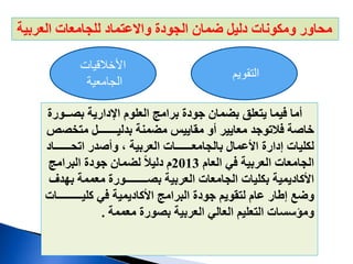‫العربية‬ ‫للجامعات‬ ‫واالعتماد‬ ‫الجودة‬ ‫ضمان‬ ‫دليل‬ ‫ومكونات‬ ‫محاور‬
‫التقويم‬
‫األخالقيات‬
‫الجامعية‬
‫بص‬ ‫اإلدارية‬ ‫العلوم‬ ‫برامج‬ ‫جودة‬ ‫بضمان‬ ‫يتعلق‬ ‫فيما‬ ‫أما‬
‫ــورة‬
‫متخ‬ ‫بدليـــــــل‬ ‫مضمنة‬ ‫مقاييس‬ ‫أو‬ ‫معايير‬ ‫فالتوجد‬ ‫خاصة‬
‫صص‬
‫اتحــــ‬ ‫وأصدر‬ ، ‫العربية‬ ‫بالجامعــــــات‬ ‫األعمال‬ ‫إدارة‬ ‫لكليات‬
‫ــاد‬
‫العام‬ ‫في‬ ‫العربية‬ ‫الجامعات‬
2013
‫البرامج‬ ‫جودة‬ ‫لضمان‬ ً‫ال‬‫دلي‬ ‫م‬
‫معممة‬ ‫بصــــــــورة‬ ‫العربية‬ ‫الجامعات‬ ‫بكليات‬ ‫األكاديمية‬
‫ب‬
‫هدف‬
‫كليــــ‬ ‫في‬ ‫األكاديمية‬ ‫البرامج‬ ‫جودة‬ ‫لتقويم‬ ‫عام‬ ‫إطار‬ ‫وضع‬
‫ـــــات‬
‫معممة‬ ‫بصورة‬ ‫العربية‬ ‫العالي‬ ‫التعليم‬ ‫ومؤسسات‬
.
 