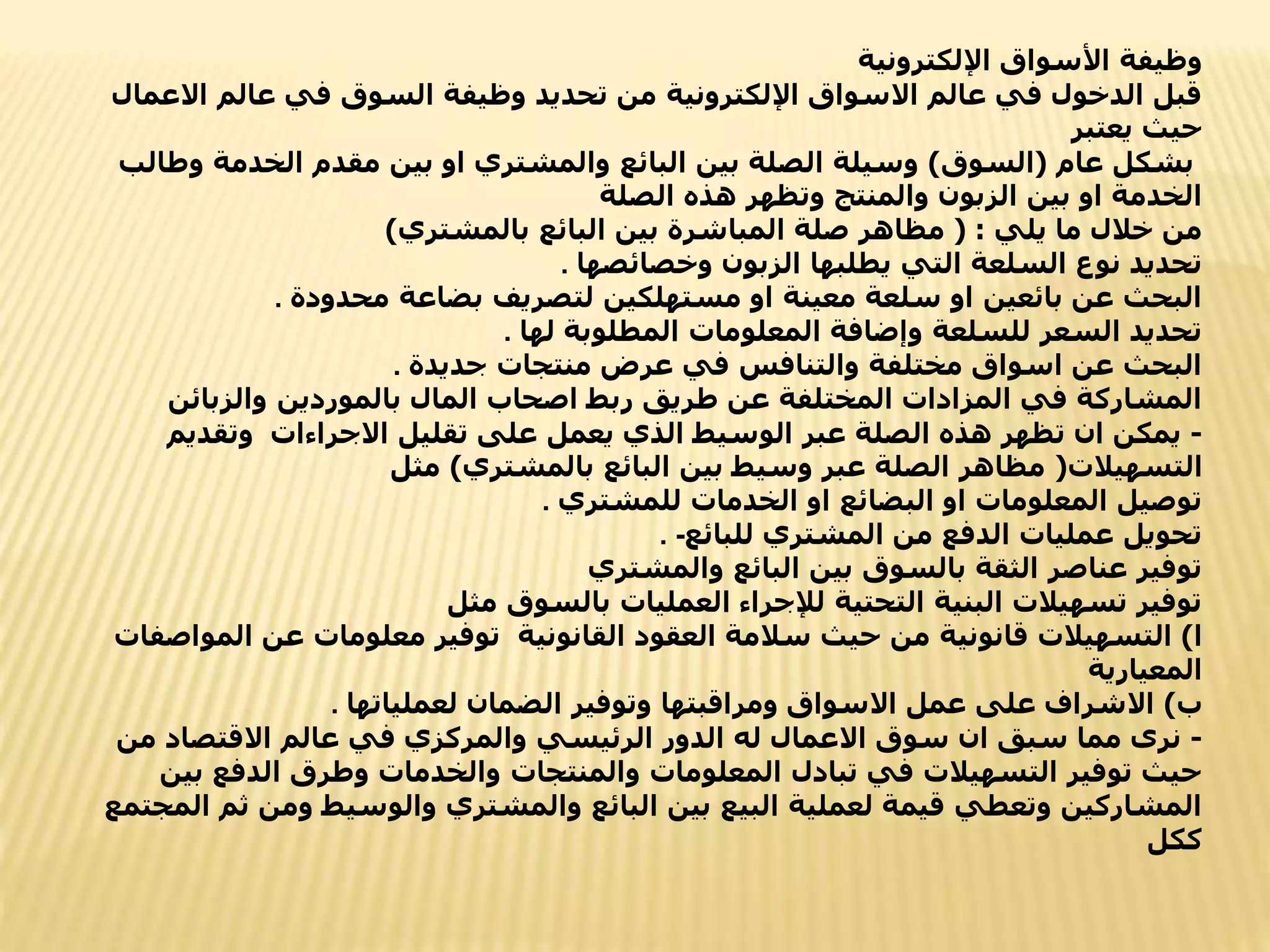‫اإللكترونية‬ ‫األسواق‬ ‫وظيفة‬
‫االع‬ ‫عالم‬ ‫في‬ ‫السوق‬ ‫وظيفة‬ ‫تحديد‬ ‫من‬ ‫اإللكترونية‬ ‫االسواق‬ ‫عالم‬ ‫في‬ ‫الدخول‬ ‫قبل‬
‫مال‬
‫يعتبر‬ ‫حيث‬
‫عام‬ ‫بشكل‬
(
‫السوق‬
)
‫و‬ ‫الخدمة‬ ‫مقدم‬ ‫بين‬ ‫او‬ ‫والمشتري‬ ‫البائع‬ ‫بين‬ ‫الصلة‬ ‫وسيلة‬
‫طالب‬
‫الصلة‬ ‫هذه‬ ‫وتظهر‬ ‫والمنتج‬ ‫الزبون‬ ‫بين‬ ‫او‬ ‫الخدمة‬
‫يلي‬ ‫ما‬ ‫خالل‬ ‫من‬
( :
‫بالمشتري‬ ‫البائع‬ ‫بين‬ ‫المباشرة‬ ‫صلة‬ ‫مظاهر‬
)
‫وخصائصها‬ ‫الزبون‬ ‫يطلبها‬ ‫التي‬ ‫السلعة‬ ‫نوع‬ ‫تحديد‬
.
‫محدودة‬ ‫بضاعة‬ ‫لتصريف‬ ‫مستهلكين‬ ‫او‬ ‫معينة‬ ‫سلعة‬ ‫او‬ ‫بائعين‬ ‫عن‬ ‫البحث‬
.
‫لها‬ ‫المطلوبة‬ ‫المعلومات‬ ‫وإضافة‬ ‫للسلعة‬ ‫السعر‬ ‫تحديد‬
.
‫جديدة‬ ‫منتجات‬ ‫عرض‬ ‫في‬ ‫والتنافس‬ ‫مختلفة‬ ‫اسواق‬ ‫عن‬ ‫البحث‬
.
‫والزبائن‬ ‫بالموردين‬ ‫المال‬ ‫اصحاب‬ ‫ربط‬ ‫طريق‬ ‫عن‬ ‫المختلفة‬ ‫المزادات‬ ‫في‬ ‫المشاركة‬
-
‫االجراءات‬ ‫تقليل‬ ‫على‬ ‫يعمل‬ ‫الذي‬ ‫الوسيط‬ ‫عبر‬ ‫الصلة‬ ‫هذه‬ ‫تظهر‬ ‫ان‬ ‫يمكن‬
‫وتقديم‬
‫التسهيالت‬
(
‫بالمشتري‬ ‫البائع‬ ‫بين‬ ‫وسيط‬ ‫عبر‬ ‫الصلة‬ ‫مظاهر‬
)
‫مثل‬
‫للمشتري‬ ‫الخدمات‬ ‫او‬ ‫البضائع‬ ‫او‬ ‫المعلومات‬ ‫توصيل‬
.
‫للبائع‬ ‫المشتري‬ ‫من‬ ‫الدفع‬ ‫عمليات‬ ‫تحويل‬
. -
‫والمشتري‬ ‫البائع‬ ‫بين‬ ‫بالسوق‬ ‫الثقة‬ ‫عناصر‬ ‫توفير‬
‫مثل‬ ‫بالسوق‬ ‫العمليات‬ ‫لإلجراء‬ ‫التحتية‬ ‫البنية‬ ‫تسهيالت‬ ‫توفير‬
‫ا‬
)
‫القانونية‬ ‫العقود‬ ‫سالمة‬ ‫حيث‬ ‫من‬ ‫قانونية‬ ‫التسهيالت‬
‫المواصفات‬ ‫عن‬ ‫معلومات‬ ‫توفير‬
‫المعيارية‬
‫ب‬
)
‫لعملياتها‬ ‫الضمان‬ ‫وتوفير‬ ‫ومراقبتها‬ ‫االسواق‬ ‫عمل‬ ‫على‬ ‫االشراف‬
.
-
‫من‬ ‫االقتصاد‬ ‫عالم‬ ‫في‬ ‫والمركزي‬ ‫الرئيسي‬ ‫الدور‬ ‫له‬ ‫االعمال‬ ‫سوق‬ ‫ان‬ ‫سبق‬ ‫مما‬ ‫نرى‬
‫ب‬ ‫الدفع‬ ‫وطرق‬ ‫والخدمات‬ ‫والمنتجات‬ ‫المعلومات‬ ‫تبادل‬ ‫في‬ ‫التسهيالت‬ ‫توفير‬ ‫حيث‬
‫ين‬
‫ث‬ ‫ومن‬ ‫والوسيط‬ ‫والمشتري‬ ‫البائع‬ ‫بين‬ ‫البيع‬ ‫لعملية‬ ‫قيمة‬ ‫وتعطي‬ ‫المشاركين‬
‫المجتمع‬ ‫م‬
‫ككل‬
 