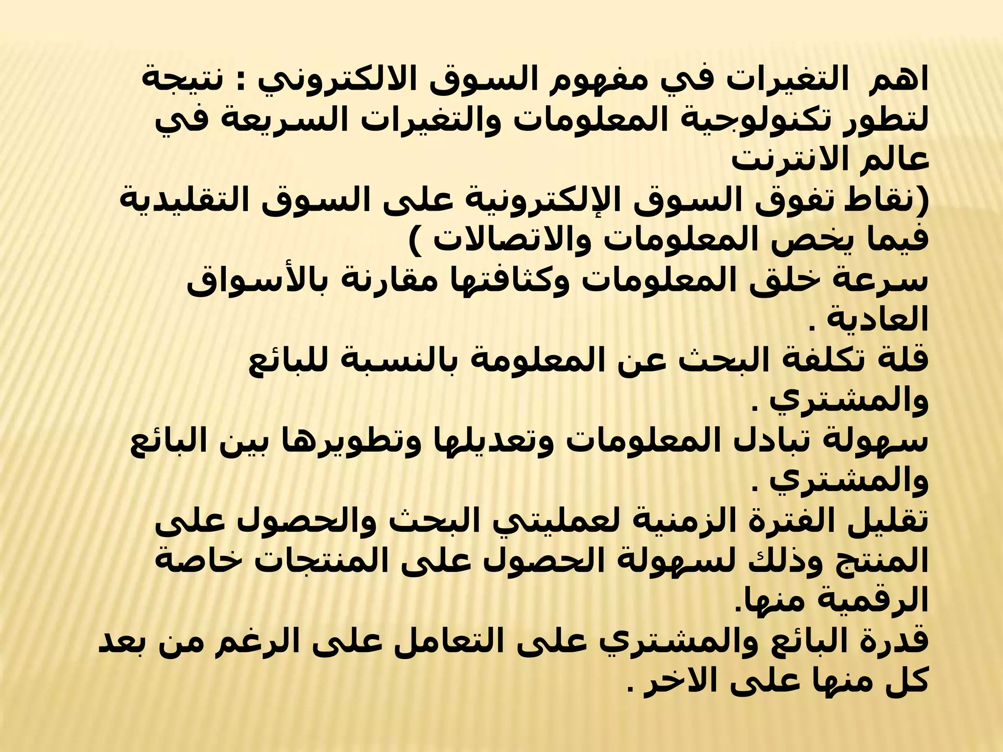 ‫اهم‬
‫االلكتروني‬ ‫السوق‬ ‫مفهوم‬ ‫في‬ ‫التغيرات‬
:
‫نتي‬
‫جة‬
‫ف‬ ‫السريعة‬ ‫والتغيرات‬ ‫المعلومات‬ ‫تكنولوجية‬ ‫لتطور‬
‫ي‬
‫االنترنت‬ ‫عالم‬
(
‫التق‬ ‫السوق‬ ‫على‬ ‫اإللكترونية‬ ‫السوق‬ ‫تفوق‬ ‫نقاط‬
‫ليدية‬
‫واالتصاالت‬ ‫المعلومات‬ ‫يخص‬ ‫فيما‬
)
‫باألسواق‬ ‫مقارنة‬ ‫وكثافتها‬ ‫المعلومات‬ ‫خلق‬ ‫سرعة‬
‫العادية‬
.
‫للبائع‬ ‫بالنسبة‬ ‫المعلومة‬ ‫عن‬ ‫البحث‬ ‫تكلفة‬ ‫قلة‬
‫والمشتري‬
.
‫ال‬ ‫بين‬ ‫وتطويرها‬ ‫وتعديلها‬ ‫المعلومات‬ ‫تبادل‬ ‫سهولة‬
‫بائع‬
‫والمشتري‬
.
‫والحصول‬ ‫البحث‬ ‫لعمليتي‬ ‫الزمنية‬ ‫الفترة‬ ‫تقليل‬
‫على‬
‫خاصة‬ ‫المنتجات‬ ‫على‬ ‫الحصول‬ ‫لسهولة‬ ‫وذلك‬ ‫المنتج‬
‫منها‬ ‫الرقمية‬
.
‫ب‬ ‫من‬ ‫الرغم‬ ‫على‬ ‫التعامل‬ ‫على‬ ‫والمشتري‬ ‫البائع‬ ‫قدرة‬
‫عد‬
‫االخر‬ ‫على‬ ‫منها‬ ‫كل‬
.
 