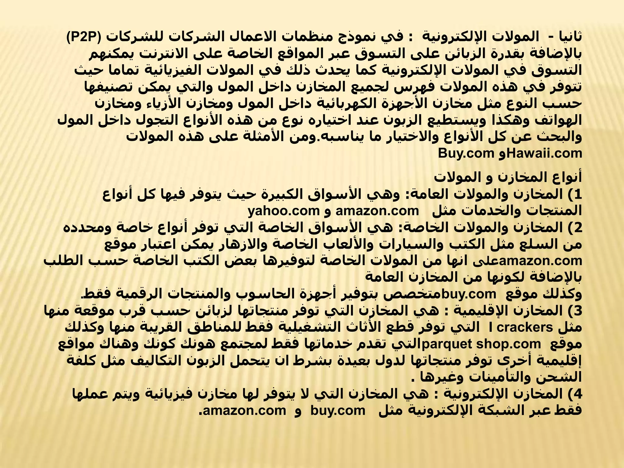 ‫ثانيا‬
-
‫اإللكترونية‬ ‫الموالت‬
:
‫االعمال‬ ‫منظمات‬ ‫نموذج‬ ‫في‬
‫للشركات‬ ‫الشركات‬
(P2P)
‫ي‬ ‫االنترنت‬ ‫على‬ ‫الخاصة‬ ‫المواقع‬ ‫عبر‬ ‫التسوق‬ ‫على‬ ‫الزبائن‬ ‫بقدرة‬ ‫باإلضافة‬
‫مكنهم‬
‫كما‬ ‫اإللكترونية‬ ‫الموالت‬ ‫في‬ ‫التسوق‬
‫ت‬ ‫الفيزيائية‬ ‫الموالت‬ ‫في‬ ‫ذلك‬ ‫يحدث‬
‫حيث‬ ‫ماما‬
‫يمكن‬ ‫والتي‬ ‫المول‬ ‫داخل‬ ‫المخازن‬ ‫لجميع‬ ‫فهرس‬ ‫الموالت‬ ‫هذه‬ ‫في‬ ‫تتوفر‬
‫تصنيف‬
‫ها‬
‫ومخازن‬ ‫األزياء‬ ‫ومخازن‬ ‫المول‬ ‫داخل‬ ‫الكهربائية‬ ‫األجهزة‬ ‫مخازن‬ ‫مثل‬ ‫النوع‬ ‫حسب‬
‫وهكذا‬ ‫الهواتف‬
‫ال‬ ‫داخل‬ ‫التجول‬ ‫األنواع‬ ‫هذه‬ ‫من‬ ‫نوع‬ ‫اختياره‬ ‫عند‬ ‫الزبون‬ ‫ويستطيع‬
‫مول‬
‫يناسبه‬ ‫ما‬ ‫واالختيار‬ ‫األنواع‬ ‫كل‬ ‫عن‬ ‫والبحث‬
.
‫الموالت‬ ‫هذه‬ ‫على‬ ‫األمثلة‬ ‫ومن‬
Hawaii.com
‫و‬
Buy.com
‫الموالت‬ ‫و‬ ‫المخازن‬ ‫أنواع‬
1
)
‫العامة‬ ‫والموالت‬ ‫المخازن‬
:
‫أنواع‬ ‫كل‬ ‫فيها‬ ‫يتوفر‬ ‫حيث‬ ‫الكبيرة‬ ‫األسواق‬ ‫وهي‬
‫مثل‬ ‫والخدمات‬ ‫المنتجات‬
amazon.com
‫و‬
yahoo.com
2
)
‫الخاصة‬ ‫والموالت‬ ‫المخازن‬
:
‫ومحدده‬ ‫خاصة‬ ‫أنواع‬ ‫توفر‬ ‫التي‬ ‫الخاصة‬ ‫األسواق‬ ‫هي‬
‫الكتب‬ ‫مثل‬ ‫السلع‬ ‫من‬
‫موقع‬ ‫اعتبار‬ ‫يمكن‬ ‫واالزهار‬ ‫الخاصة‬ ‫واأللعاب‬ ‫والسيارات‬
amazon.com
‫على‬
‫لتوفيرها‬ ‫الخاصة‬ ‫الموالت‬ ‫من‬ ‫انها‬
‫الط‬ ‫حسب‬ ‫الخاصة‬ ‫الكتب‬ ‫بعض‬
‫لب‬
‫العامة‬ ‫المخازن‬ ‫من‬ ‫لكونها‬ ‫باإلضافة‬
‫موقع‬ ‫وكذلك‬
buy.com
‫فقط‬ ‫الرقمية‬ ‫والمنتجات‬ ‫الحاسوب‬ ‫أجهزة‬ ‫بتوفير‬ ‫متخصص‬
.
3
)
‫اإلقليمية‬ ‫المخازن‬
:
‫موقع‬ ‫قرب‬ ‫حسب‬ ‫لزبائن‬ ‫منتجاتها‬ ‫توفر‬ ‫التي‬ ‫المخازن‬ ‫هي‬
‫منها‬ ‫ة‬
‫مثل‬
I crackers
‫منه‬ ‫القريبة‬ ‫للمناطق‬ ‫فقط‬ ‫التشغيلية‬ ‫األثاث‬ ‫قطع‬ ‫توفر‬ ‫التي‬
‫وكذلك‬ ‫ا‬
‫موقع‬
parquet shop.com
‫مواقع‬ ‫وهناك‬ ‫كونك‬ ‫هونك‬ ‫لمجتمع‬ ‫فقط‬ ‫خدماتها‬ ‫تقدم‬ ‫التي‬
‫م‬ ‫التكاليف‬ ‫الزبون‬ ‫يتحمل‬ ‫ان‬ ‫بشرط‬ ‫بعيدة‬ ‫لدول‬ ‫منتجاتها‬ ‫توفر‬ ‫أخرى‬ ‫إقليمية‬
‫كلفة‬ ‫ثل‬
‫وغيرها‬ ‫والتأمينات‬ ‫الشحن‬
.
4
)
‫اإللكترونية‬ ‫المخازن‬
:
‫ع‬ ‫ويتم‬ ‫فيزيائية‬ ‫مخازن‬ ‫لها‬ ‫يتوفر‬ ‫ال‬ ‫التي‬ ‫المخازن‬ ‫هي‬
‫ملها‬
‫مثل‬ ‫اإللكترونية‬ ‫الشبكة‬ ‫عبر‬ ‫فقط‬
buy.com
‫و‬
amazon.com
.
 