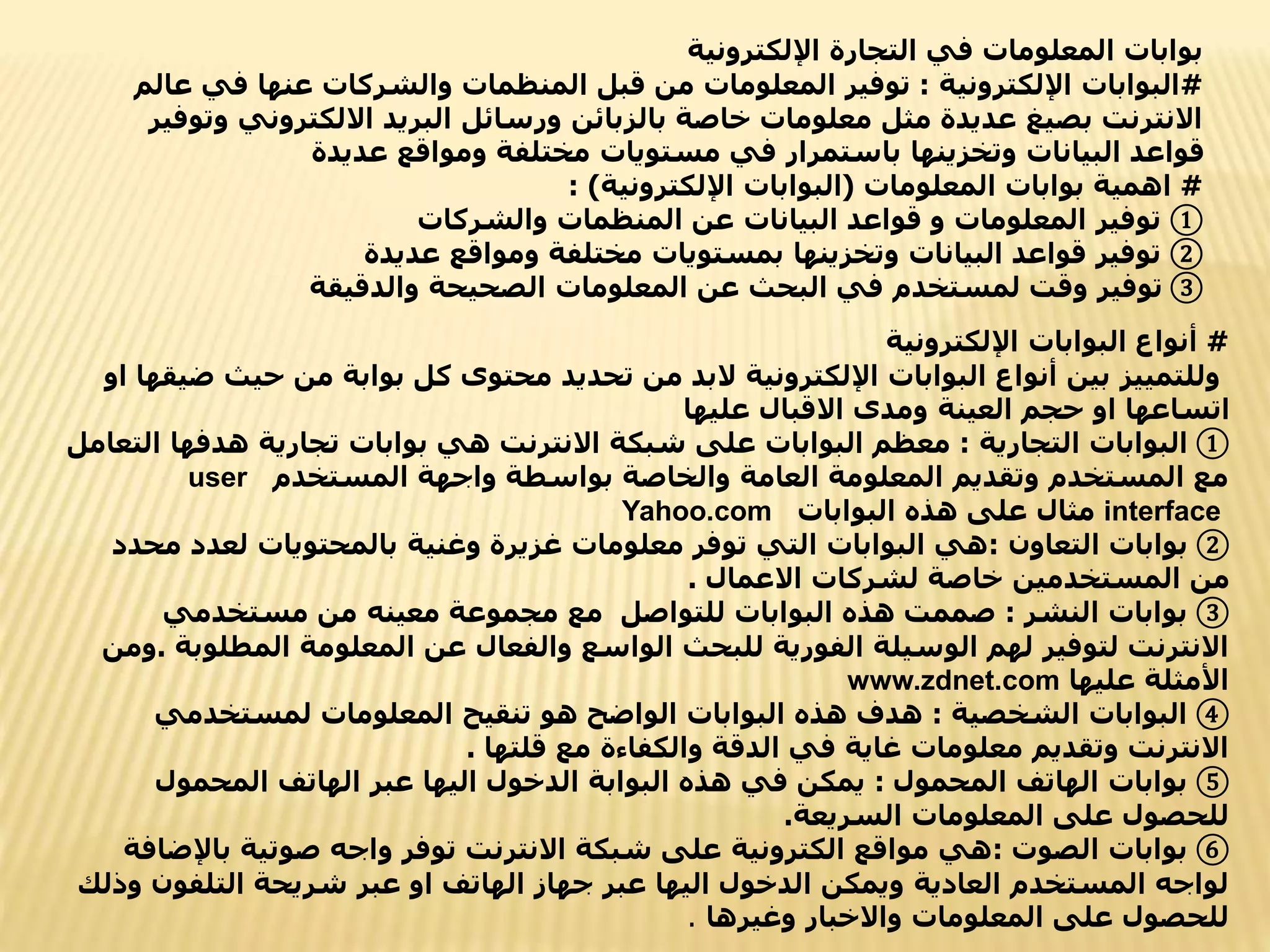 ‫اإللكترونية‬ ‫التجارة‬ ‫في‬ ‫المعلومات‬ ‫بوابات‬
#
‫اإللكترونية‬ ‫البوابات‬
:
‫ف‬ ‫عنها‬ ‫والشركات‬ ‫المنظمات‬ ‫قبل‬ ‫من‬ ‫المعلومات‬ ‫توفير‬
‫عالم‬ ‫ي‬
‫االلكترون‬ ‫البريد‬ ‫ورسائل‬ ‫بالزبائن‬ ‫خاصة‬ ‫معلومات‬ ‫مثل‬ ‫عديدة‬ ‫بصيغ‬ ‫االنترنت‬
‫وتوفير‬ ‫ي‬
‫عديدة‬ ‫ومواقع‬ ‫مختلفة‬ ‫مستويات‬ ‫في‬ ‫باستمرار‬ ‫وتخزينها‬ ‫البيانات‬ ‫قواعد‬
#
‫المعلومات‬ ‫بوابات‬ ‫اهمية‬
(
‫اإللكترونية‬ ‫البوابات‬
: )
①
‫والشركات‬ ‫المنظمات‬ ‫عن‬ ‫البيانات‬ ‫قواعد‬ ‫و‬ ‫المعلومات‬ ‫توفير‬
②
‫عديدة‬ ‫ومواقع‬ ‫مختلفة‬ ‫بمستويات‬ ‫وتخزينها‬ ‫البيانات‬ ‫قواعد‬ ‫توفير‬
③
‫والدقيقة‬ ‫الصحيحة‬ ‫المعلومات‬ ‫عن‬ ‫البحث‬ ‫في‬ ‫لمستخدم‬ ‫وقت‬ ‫توفير‬
#
‫اإللكترونية‬ ‫البوابات‬ ‫أنواع‬
‫حي‬ ‫من‬ ‫بوابة‬ ‫كل‬ ‫محتوى‬ ‫تحديد‬ ‫من‬ ‫البد‬ ‫اإللكترونية‬ ‫البوابات‬ ‫أنواع‬ ‫بين‬ ‫وللتمييز‬
‫او‬ ‫ضيقها‬ ‫ث‬
‫عليها‬ ‫االقبال‬ ‫ومدى‬ ‫العينة‬ ‫حجم‬ ‫او‬ ‫اتساعها‬
①
‫التجارية‬ ‫البوابات‬
:
‫هدفها‬ ‫تجارية‬ ‫بوابات‬ ‫هي‬ ‫االنترنت‬ ‫شبكة‬ ‫على‬ ‫البوابات‬ ‫معظم‬
‫التعامل‬
‫المستخدم‬ ‫واجهة‬ ‫بواسطة‬ ‫والخاصة‬ ‫العامة‬ ‫المعلومة‬ ‫وتقديم‬ ‫المستخدم‬ ‫مع‬
user
interface
‫البوابات‬ ‫هذه‬ ‫على‬ ‫مثال‬
Yahoo.com
②
‫التعاون‬ ‫بوابات‬
:
‫م‬ ‫لعدد‬ ‫بالمحتويات‬ ‫وغنية‬ ‫غزيرة‬ ‫معلومات‬ ‫توفر‬ ‫التي‬ ‫البوابات‬ ‫هي‬
‫حدد‬
‫االعمال‬ ‫لشركات‬ ‫خاصة‬ ‫المستخدمين‬ ‫من‬
.
③
‫النشر‬ ‫بوابات‬
:
‫مستخدمي‬ ‫من‬ ‫معينه‬ ‫مجموعة‬ ‫مع‬ ‫للتواصل‬ ‫البوابات‬ ‫هذه‬ ‫صممت‬
‫المطل‬ ‫المعلومة‬ ‫عن‬ ‫والفعال‬ ‫الواسع‬ ‫للبحث‬ ‫الفورية‬ ‫الوسيلة‬ ‫لهم‬ ‫لتوفير‬ ‫االنترنت‬
‫وبة‬
.
‫ومن‬
‫عليها‬ ‫األمثلة‬
www.zdnet.com
④
‫الشخصية‬ ‫البوابات‬
:
‫لمستخدمي‬ ‫المعلومات‬ ‫تنقيح‬ ‫هو‬ ‫الواضح‬ ‫البوابات‬ ‫هذه‬ ‫هدف‬
‫قلتها‬ ‫مع‬ ‫والكفاءة‬ ‫الدقة‬ ‫في‬ ‫غاية‬ ‫معلومات‬ ‫وتقديم‬ ‫االنترنت‬
.
⑤
‫المحمول‬ ‫الهاتف‬ ‫بوابات‬
:
‫المحمول‬ ‫الهاتف‬ ‫عبر‬ ‫اليها‬ ‫الدخول‬ ‫البوابة‬ ‫هذه‬ ‫في‬ ‫يمكن‬
‫السريعة‬ ‫المعلومات‬ ‫على‬ ‫للحصول‬
.
⑥
‫الصوت‬ ‫بوابات‬
:
‫باإل‬ ‫صوتية‬ ‫واجه‬ ‫توفر‬ ‫االنترنت‬ ‫شبكة‬ ‫على‬ ‫الكترونية‬ ‫مواقع‬ ‫هي‬
‫ضافة‬
‫التلفون‬ ‫شريحة‬ ‫عبر‬ ‫او‬ ‫الهاتف‬ ‫جهاز‬ ‫عبر‬ ‫اليها‬ ‫الدخول‬ ‫ويمكن‬ ‫العادية‬ ‫المستخدم‬ ‫لواجه‬
‫وذلك‬
‫وغيرها‬ ‫واالخبار‬ ‫المعلومات‬ ‫على‬ ‫للحصول‬
.
 