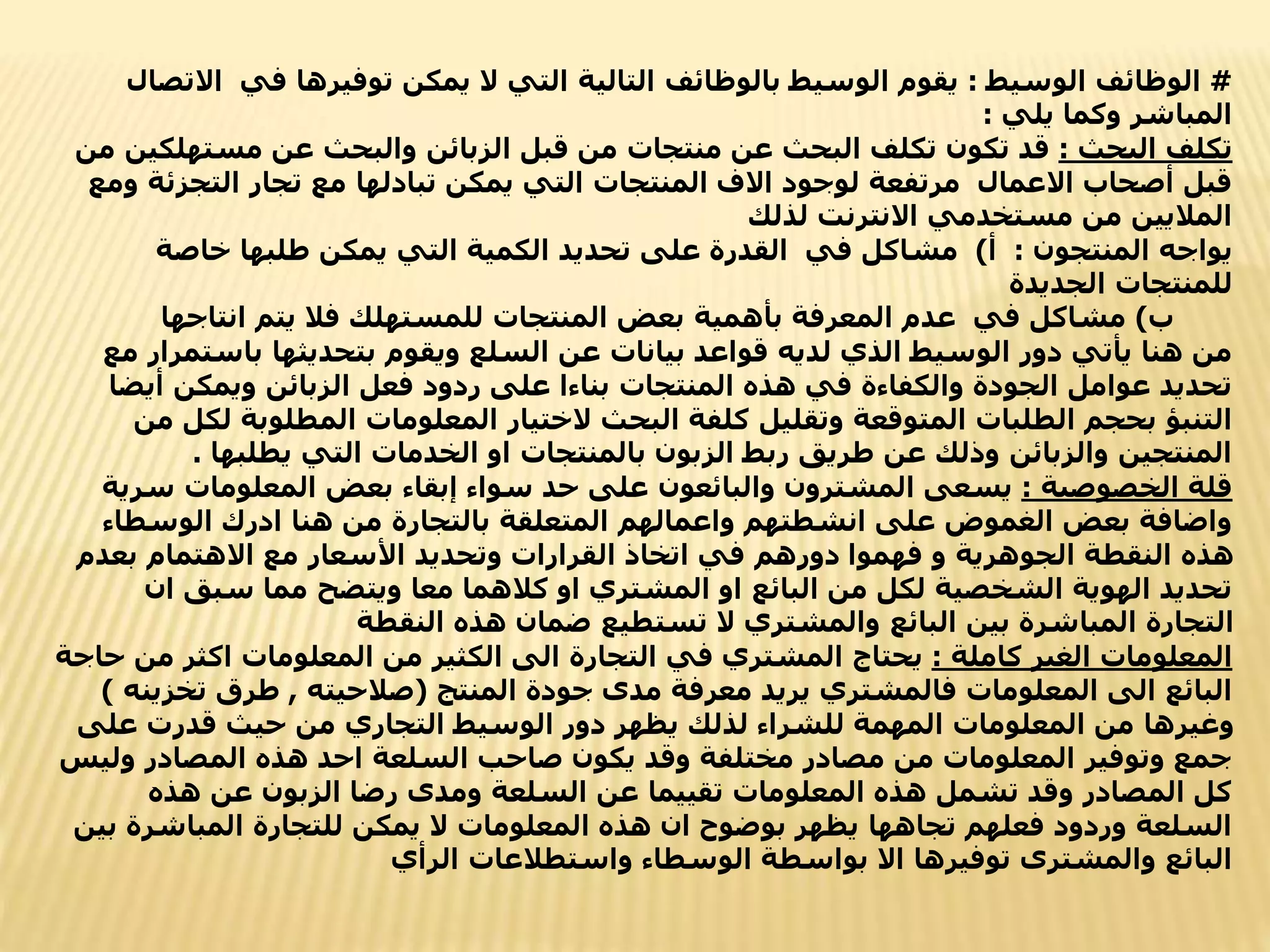 #
‫الوسيط‬ ‫الوظائف‬
:
‫ا‬ ‫في‬ ‫توفيرها‬ ‫يمكن‬ ‫ال‬ ‫التي‬ ‫التالية‬ ‫بالوظائف‬ ‫الوسيط‬ ‫يقوم‬
‫التصال‬
‫يلي‬ ‫وكما‬ ‫المباشر‬
:
‫البحث‬ ‫تكلف‬
:
‫مستهل‬ ‫عن‬ ‫والبحث‬ ‫الزبائن‬ ‫قبل‬ ‫من‬ ‫منتجات‬ ‫عن‬ ‫البحث‬ ‫تكلف‬ ‫تكون‬ ‫قد‬
‫من‬ ‫كين‬
‫التجزئ‬ ‫تجار‬ ‫مع‬ ‫تبادلها‬ ‫يمكن‬ ‫التي‬ ‫المنتجات‬ ‫االف‬ ‫لوجود‬ ‫مرتفعة‬ ‫االعمال‬ ‫أصحاب‬ ‫قبل‬
‫ومع‬ ‫ة‬
‫لذلك‬ ‫االنترنت‬ ‫مستخدمي‬ ‫من‬ ‫الماليين‬
‫المنتجون‬ ‫يواجه‬
:
‫أ‬
)
‫خاصة‬ ‫طلبها‬ ‫يمكن‬ ‫التي‬ ‫الكمية‬ ‫تحديد‬ ‫على‬ ‫القدرة‬ ‫في‬ ‫مشاكل‬
‫الجديدة‬ ‫للمنتجات‬
‫ب‬
)
‫انتاجها‬ ‫يتم‬ ‫فال‬ ‫للمستهلك‬ ‫المنتجات‬ ‫بعض‬ ‫بأهمية‬ ‫المعرفة‬ ‫عدم‬ ‫في‬ ‫مشاكل‬
‫باست‬ ‫بتحديثها‬ ‫ويقوم‬ ‫السلع‬ ‫عن‬ ‫بيانات‬ ‫قواعد‬ ‫لديه‬ ‫الذي‬ ‫الوسيط‬ ‫دور‬ ‫يأتي‬ ‫هنا‬ ‫من‬
‫مع‬ ‫مرار‬
‫أيض‬ ‫ويمكن‬ ‫الزبائن‬ ‫فعل‬ ‫ردود‬ ‫على‬ ‫بناءا‬ ‫المنتجات‬ ‫هذه‬ ‫في‬ ‫والكفاءة‬ ‫الجودة‬ ‫عوامل‬ ‫تحديد‬
‫ا‬
‫المطلوبة‬ ‫المعلومات‬ ‫الختيار‬ ‫البحث‬ ‫كلفة‬ ‫وتقليل‬ ‫المتوقعة‬ ‫الطلبات‬ ‫بحجم‬ ‫التنبؤ‬
‫من‬ ‫لكل‬
‫يطلبها‬ ‫التي‬ ‫الخدمات‬ ‫او‬ ‫بالمنتجات‬ ‫الزبون‬ ‫ربط‬ ‫طريق‬ ‫عن‬ ‫وذلك‬ ‫والزبائن‬ ‫المنتجين‬
.
‫الخصوصية‬ ‫قلة‬
:
‫س‬ ‫المعلومات‬ ‫بعض‬ ‫إبقاء‬ ‫سواء‬ ‫حد‬ ‫على‬ ‫والبائعون‬ ‫المشترون‬ ‫يسعى‬
‫رية‬
‫الوسطا‬ ‫ادرك‬ ‫هنا‬ ‫من‬ ‫بالتجارة‬ ‫المتعلقة‬ ‫واعمالهم‬ ‫انشطتهم‬ ‫على‬ ‫الغموض‬ ‫بعض‬ ‫واضافة‬
‫ء‬
‫بعدم‬ ‫االهتمام‬ ‫مع‬ ‫األسعار‬ ‫وتحديد‬ ‫القرارات‬ ‫اتخاذ‬ ‫في‬ ‫دورهم‬ ‫فهموا‬ ‫و‬ ‫الجوهرية‬ ‫النقطة‬ ‫هذه‬
‫ا‬ ‫سبق‬ ‫مما‬ ‫ويتضح‬ ‫معا‬ ‫كالهما‬ ‫او‬ ‫المشتري‬ ‫او‬ ‫البائع‬ ‫من‬ ‫لكل‬ ‫الشخصية‬ ‫الهوية‬ ‫تحديد‬
‫ن‬
‫النقطة‬ ‫هذه‬ ‫ضمان‬ ‫تستطيع‬ ‫ال‬ ‫والمشتري‬ ‫البائع‬ ‫بين‬ ‫المباشرة‬ ‫التجارة‬
‫كاملة‬ ‫الغير‬ ‫المعلومات‬
:
‫م‬ ‫اكثر‬ ‫المعلومات‬ ‫من‬ ‫الكثير‬ ‫الى‬ ‫التجارة‬ ‫في‬ ‫المشتري‬ ‫يحتاج‬
‫حاجة‬ ‫ن‬
‫المنتج‬ ‫جودة‬ ‫مدى‬ ‫معرفة‬ ‫يريد‬ ‫فالمشتري‬ ‫المعلومات‬ ‫الى‬ ‫البائع‬
(
‫صالحيته‬
,
‫تخز‬ ‫طرق‬
‫ينه‬
)
‫على‬ ‫قدرت‬ ‫حيث‬ ‫من‬ ‫التجاري‬ ‫الوسيط‬ ‫دور‬ ‫يظهر‬ ‫لذلك‬ ‫للشراء‬ ‫المهمة‬ ‫المعلومات‬ ‫من‬ ‫وغيرها‬
‫ول‬ ‫المصادر‬ ‫هذه‬ ‫احد‬ ‫السلعة‬ ‫صاحب‬ ‫يكون‬ ‫وقد‬ ‫مختلفة‬ ‫مصادر‬ ‫من‬ ‫المعلومات‬ ‫وتوفير‬ ‫جمع‬
‫يس‬
‫هذه‬ ‫عن‬ ‫الزبون‬ ‫رضا‬ ‫ومدى‬ ‫السلعة‬ ‫عن‬ ‫تقييما‬ ‫المعلومات‬ ‫هذه‬ ‫تشمل‬ ‫وقد‬ ‫المصادر‬ ‫كل‬
‫المباشرة‬ ‫للتجارة‬ ‫يمكن‬ ‫ال‬ ‫المعلومات‬ ‫هذه‬ ‫ان‬ ‫بوضوح‬ ‫يظهر‬ ‫تجاهها‬ ‫فعلهم‬ ‫وردود‬ ‫السلعة‬
‫بين‬
‫الرأي‬ ‫واستطالعات‬ ‫الوسطاء‬ ‫بواسطة‬ ‫اال‬ ‫توفيرها‬ ‫والمشترى‬ ‫البائع‬
 