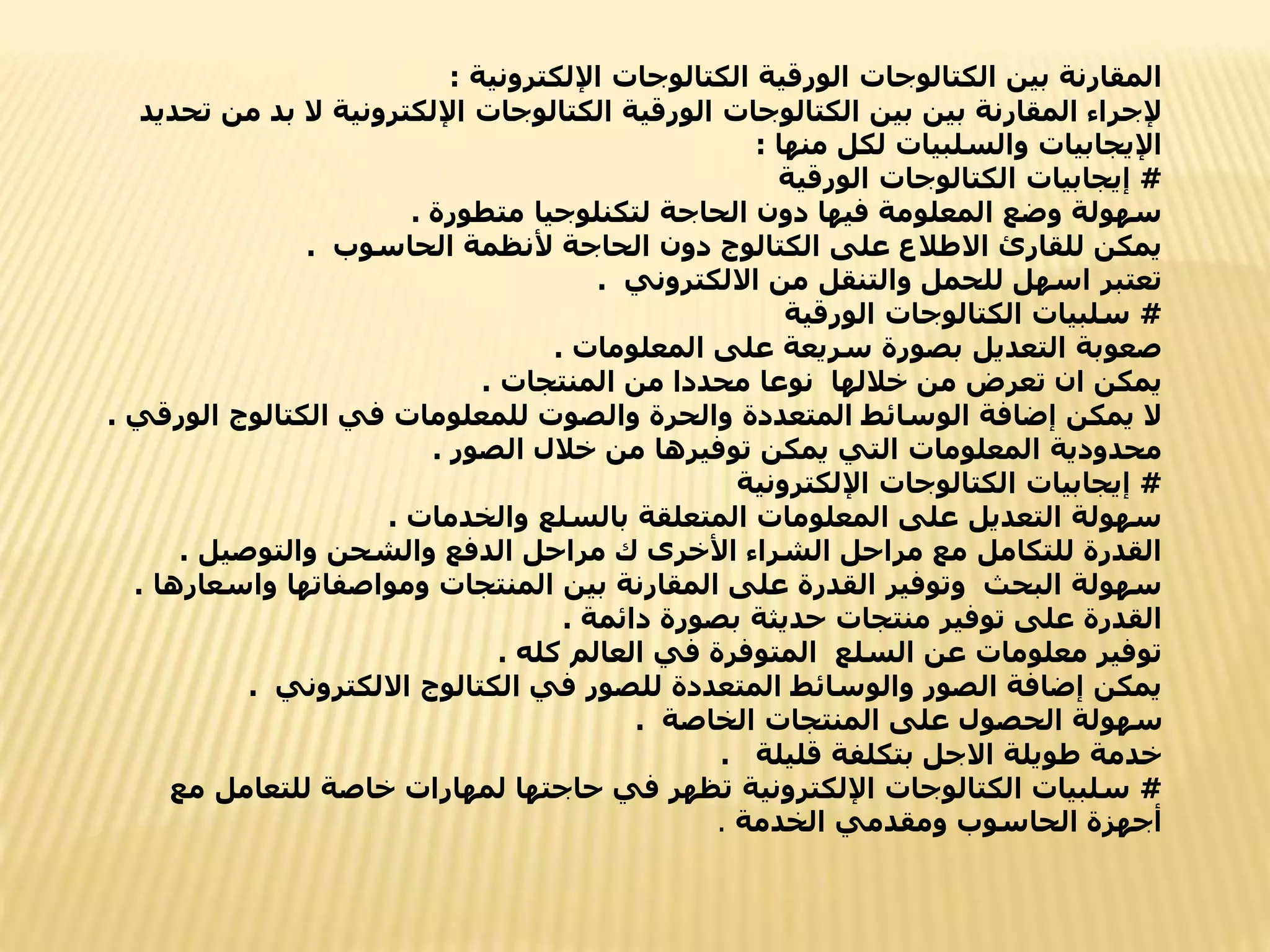 ‫اإللكترونية‬ ‫الكتالوجات‬ ‫الورقية‬ ‫الكتالوجات‬ ‫بين‬ ‫المقارنة‬
:
‫بد‬ ‫ال‬ ‫اإللكترونية‬ ‫الكتالوجات‬ ‫الورقية‬ ‫الكتالوجات‬ ‫بين‬ ‫بين‬ ‫المقارنة‬ ‫إلجراء‬
‫تحديد‬ ‫من‬
‫منها‬ ‫لكل‬ ‫والسلبيات‬ ‫اإليجابيات‬
:
#
‫الورقية‬ ‫الكتالوجات‬ ‫إيجابيات‬
‫متطورة‬ ‫لتكنلوجيا‬ ‫الحاجة‬ ‫دون‬ ‫فيها‬ ‫المعلومة‬ ‫وضع‬ ‫سهولة‬
.
‫الحاسوب‬ ‫ألنظمة‬ ‫الحاجة‬ ‫دون‬ ‫الكتالوج‬ ‫على‬ ‫االطالع‬ ‫للقارئ‬ ‫يمكن‬
.
‫االلكتروني‬ ‫من‬ ‫والتنقل‬ ‫للحمل‬ ‫اسهل‬ ‫تعتبر‬
.
#
‫الورقية‬ ‫الكتالوجات‬ ‫سلبيات‬
‫المعلومات‬ ‫على‬ ‫سريعة‬ ‫بصورة‬ ‫التعديل‬ ‫صعوبة‬
.
‫المنتجات‬ ‫من‬ ‫محددا‬ ‫نوعا‬ ‫خاللها‬ ‫من‬ ‫تعرض‬ ‫ان‬ ‫يمكن‬
.
‫ال‬ ‫الكتالوج‬ ‫في‬ ‫للمعلومات‬ ‫والصوت‬ ‫والحرة‬ ‫المتعددة‬ ‫الوسائط‬ ‫إضافة‬ ‫يمكن‬ ‫ال‬
‫ورقي‬
.
‫الصور‬ ‫خالل‬ ‫من‬ ‫توفيرها‬ ‫يمكن‬ ‫التي‬ ‫المعلومات‬ ‫محدودية‬
.
#
‫اإللكترونية‬ ‫الكتالوجات‬ ‫إيجابيات‬
‫والخدمات‬ ‫بالسلع‬ ‫المتعلقة‬ ‫المعلومات‬ ‫على‬ ‫التعديل‬ ‫سهولة‬
.
‫والتوصيل‬ ‫والشحن‬ ‫الدفع‬ ‫مراحل‬ ‫ك‬ ‫األخرى‬ ‫الشراء‬ ‫مراحل‬ ‫مع‬ ‫للتكامل‬ ‫القدرة‬
.
‫واسع‬ ‫ومواصفاتها‬ ‫المنتجات‬ ‫بين‬ ‫المقارنة‬ ‫على‬ ‫القدرة‬ ‫وتوفير‬ ‫البحث‬ ‫سهولة‬
‫ارها‬
.
‫دائمة‬ ‫بصورة‬ ‫حديثة‬ ‫منتجات‬ ‫توفير‬ ‫على‬ ‫القدرة‬
.
‫كله‬ ‫العالم‬ ‫في‬ ‫المتوفرة‬ ‫السلع‬ ‫عن‬ ‫معلومات‬ ‫توفير‬
.
‫االلكتروني‬ ‫الكتالوج‬ ‫في‬ ‫للصور‬ ‫المتعددة‬ ‫والوسائط‬ ‫الصور‬ ‫إضافة‬ ‫يمكن‬
.
‫الخاصة‬ ‫المنتجات‬ ‫على‬ ‫الحصول‬ ‫سهولة‬
.
‫قليلة‬ ‫بتكلفة‬ ‫االجل‬ ‫طويلة‬ ‫خدمة‬
.
#
‫م‬ ‫للتعامل‬ ‫خاصة‬ ‫لمهارات‬ ‫حاجتها‬ ‫في‬ ‫تظهر‬ ‫اإللكترونية‬ ‫الكتالوجات‬ ‫سلبيات‬
‫ع‬
‫الخدمة‬ ‫ومقدمي‬ ‫الحاسوب‬ ‫أجهزة‬
.
 
