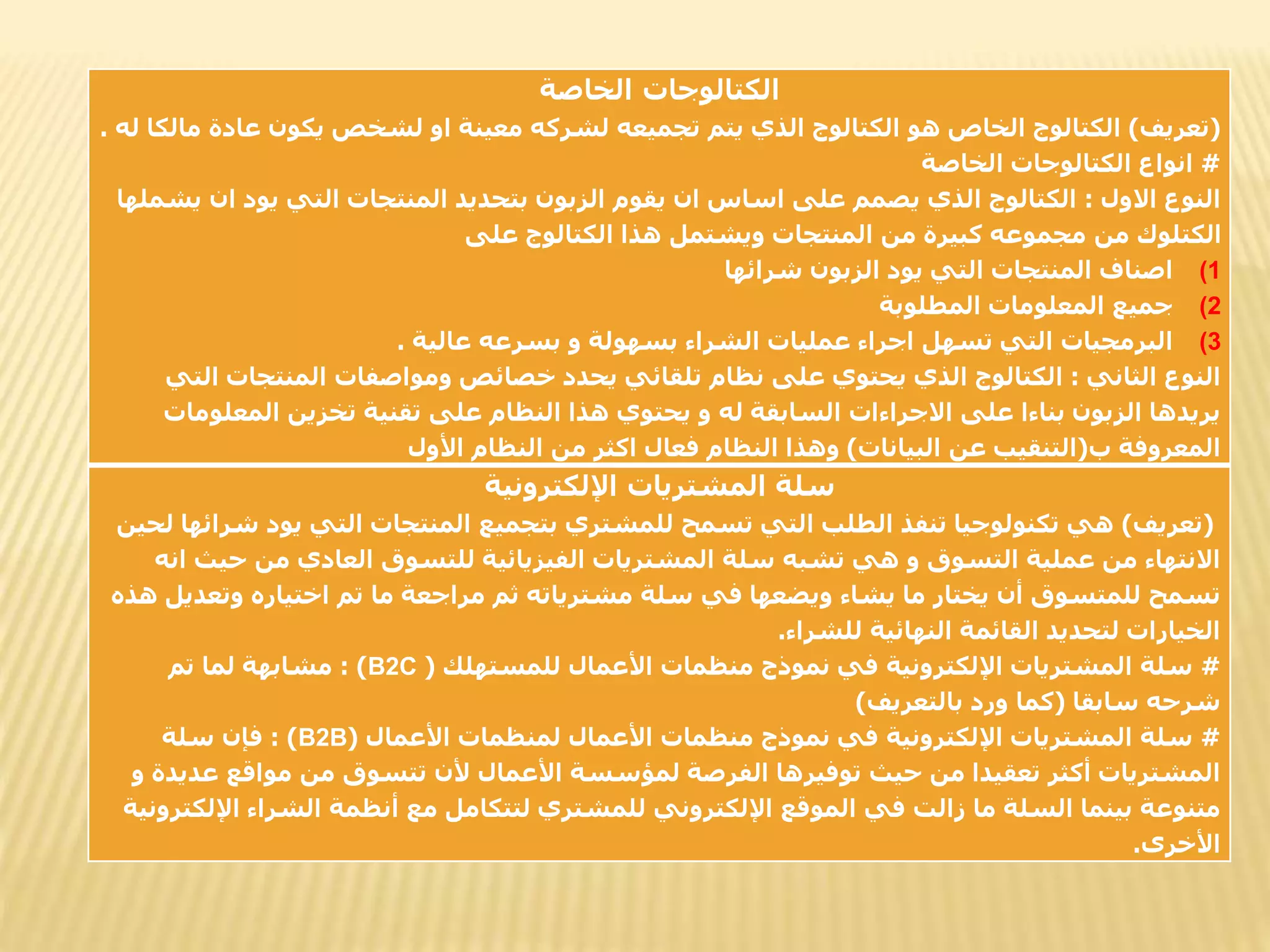 ‫الخاصة‬ ‫الكتالوجات‬
(
‫تعريف‬
)
‫عادة‬ ‫يكون‬ ‫لشخص‬ ‫او‬ ‫معينة‬ ‫لشركه‬ ‫تجميعه‬ ‫يتم‬ ‫الذي‬ ‫الكتالوج‬ ‫هو‬ ‫الخاص‬ ‫الكتالوج‬
‫له‬ ‫مالكا‬
.
#
‫الخاصة‬ ‫الكتالوجات‬ ‫انواع‬
‫االول‬ ‫النوع‬
:
‫ا‬ ‫يود‬ ‫التي‬ ‫المنتجات‬ ‫بتحديد‬ ‫الزبون‬ ‫يقوم‬ ‫ان‬ ‫اساس‬ ‫على‬ ‫يصمم‬ ‫الذي‬ ‫الكتالوج‬
‫يشملها‬ ‫ن‬
‫على‬ ‫الكتالوج‬ ‫هذا‬ ‫ويشتمل‬ ‫المنتجات‬ ‫من‬ ‫كبيرة‬ ‫مجموعه‬ ‫من‬ ‫الكتلوك‬
(1
‫شرائها‬ ‫الزبون‬ ‫يود‬ ‫التي‬ ‫المنتجات‬ ‫اصناف‬
(2
‫المطلوبة‬ ‫المعلومات‬ ‫جميع‬
(3
‫عالية‬ ‫بسرعه‬ ‫و‬ ‫بسهولة‬ ‫الشراء‬ ‫عمليات‬ ‫اجراء‬ ‫تسهل‬ ‫التي‬ ‫البرمجيات‬
.
‫الثاني‬ ‫النوع‬
:
‫المنتجات‬ ‫ومواصفات‬ ‫خصائص‬ ‫يحدد‬ ‫تلقائي‬ ‫نظام‬ ‫على‬ ‫يحتوي‬ ‫الذي‬ ‫الكتالوج‬
‫التي‬
‫المعل‬ ‫تخزين‬ ‫تقنية‬ ‫على‬ ‫النظام‬ ‫هذا‬ ‫يحتوي‬ ‫و‬ ‫له‬ ‫السابقة‬ ‫االجراءات‬ ‫على‬ ‫بناءا‬ ‫الزبون‬ ‫يريدها‬
‫ومات‬
‫ب‬ ‫المعروفة‬
(
‫البيانات‬ ‫عن‬ ‫التنقيب‬
)
‫األول‬ ‫النظام‬ ‫من‬ ‫اكثر‬ ‫فعال‬ ‫النظام‬ ‫وهذا‬
‫اإللكترونية‬ ‫المشتريات‬ ‫سلة‬
(
‫تعريف‬
)
‫يود‬ ‫التي‬ ‫المنتجات‬ ‫بتجميع‬ ‫للمشتري‬ ‫تسمح‬ ‫التي‬ ‫الطلب‬ ‫تنفذ‬ ‫تكنولوجيا‬ ‫هي‬
‫لحين‬ ‫شرائها‬
‫ح‬ ‫من‬ ‫العادي‬ ‫للتسوق‬ ‫الفيزيائية‬ ‫المشتريات‬ ‫سلة‬ ‫تشبه‬ ‫هي‬ ‫و‬ ‫التسوق‬ ‫عملية‬ ‫من‬ ‫االنتهاء‬
‫انه‬ ‫يث‬
‫وت‬ ‫اختياره‬ ‫تم‬ ‫ما‬ ‫مراجعة‬ ‫ثم‬ ‫مشترياته‬ ‫سلة‬ ‫في‬ ‫ويضعها‬ ‫يشاء‬ ‫ما‬ ‫يختار‬ ‫أن‬ ‫للمتسوق‬ ‫تسمح‬
‫هذه‬ ‫عديل‬
‫للشراء‬ ‫النهائية‬ ‫القائمة‬ ‫لتحديد‬ ‫الخيارات‬
.
#
‫للمستهلك‬ ‫األعمال‬ ‫منظمات‬ ‫نموذج‬ ‫في‬ ‫اإللكترونية‬ ‫المشتريات‬ ‫سلة‬
(
B2C
: )
‫تم‬ ‫لما‬ ‫مشابهة‬
‫سابقا‬ ‫شرحه‬
(
‫بالتعريف‬ ‫ورد‬ ‫كما‬
)
#
‫األعمال‬ ‫لمنظمات‬ ‫األعمال‬ ‫منظمات‬ ‫نموذج‬ ‫في‬ ‫اإللكترونية‬ ‫المشتريات‬ ‫سلة‬
(
B2B
: )
‫سلة‬ ‫فإن‬
‫ع‬ ‫مواقع‬ ‫من‬ ‫تتسوق‬ ‫ألن‬ ‫األعمال‬ ‫لمؤسسة‬ ‫الفرصة‬ ‫توفيرها‬ ‫حيث‬ ‫من‬ ‫تعقيدا‬ ‫أكثر‬ ‫المشتريات‬
‫و‬ ‫ديدة‬
‫ا‬ ‫الشراء‬ ‫أنظمة‬ ‫مع‬ ‫لتتكامل‬ ‫للمشتري‬ ‫اإللكتروني‬ ‫الموقع‬ ‫في‬ ‫زالت‬ ‫ما‬ ‫السلة‬ ‫بينما‬ ‫متنوعة‬
‫إللكترونية‬
‫األخرى‬
.
 