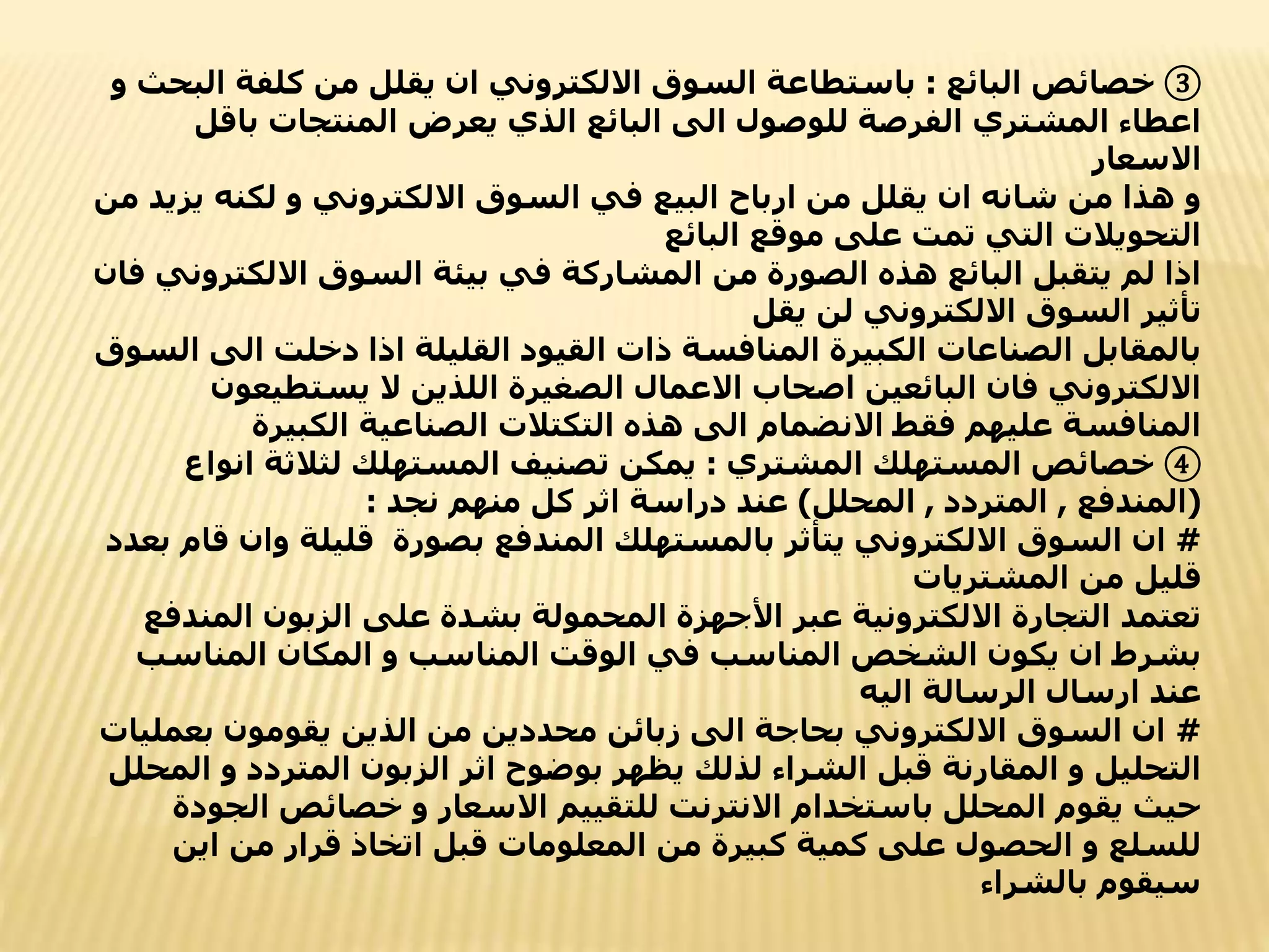 ③
‫البائع‬ ‫خصائص‬
:
‫ا‬ ‫كلفة‬ ‫من‬ ‫يقلل‬ ‫ان‬ ‫االلكتروني‬ ‫السوق‬ ‫باستطاعة‬
‫و‬ ‫لبحث‬
‫باق‬ ‫المنتجات‬ ‫يعرض‬ ‫الذي‬ ‫البائع‬ ‫الى‬ ‫للوصول‬ ‫الفرصة‬ ‫المشتري‬ ‫اعطاء‬
‫ل‬
‫االسعار‬
‫ي‬ ‫لكنه‬ ‫و‬ ‫االلكتروني‬ ‫السوق‬ ‫في‬ ‫البيع‬ ‫ارباح‬ ‫من‬ ‫يقلل‬ ‫ان‬ ‫شانه‬ ‫من‬ ‫هذا‬ ‫و‬
‫من‬ ‫زيد‬
‫البائع‬ ‫موقع‬ ‫على‬ ‫تمت‬ ‫التي‬ ‫التحويالت‬
‫االلكت‬ ‫السوق‬ ‫بيئة‬ ‫في‬ ‫المشاركة‬ ‫من‬ ‫الصورة‬ ‫هذه‬ ‫البائع‬ ‫يتقبل‬ ‫لم‬ ‫اذا‬
‫فان‬ ‫روني‬
‫يقل‬ ‫لن‬ ‫االلكتروني‬ ‫السوق‬ ‫تأثير‬
‫ا‬ ‫دخلت‬ ‫اذا‬ ‫القليلة‬ ‫القيود‬ ‫ذات‬ ‫المنافسة‬ ‫الكبيرة‬ ‫الصناعات‬ ‫بالمقابل‬
‫السوق‬ ‫لى‬
‫يستطي‬ ‫ال‬ ‫اللذين‬ ‫الصغيرة‬ ‫االعمال‬ ‫اصحاب‬ ‫البائعين‬ ‫فان‬ ‫االلكتروني‬
‫عون‬
‫الكبيرة‬ ‫الصناعية‬ ‫التكتالت‬ ‫هذه‬ ‫الى‬ ‫االنضمام‬ ‫فقط‬ ‫عليهم‬ ‫المنافسة‬
④
‫المشتري‬ ‫المستهلك‬ ‫خصائص‬
:
‫ا‬ ‫لثالثة‬ ‫المستهلك‬ ‫تصنيف‬ ‫يمكن‬
‫نواع‬
(
‫المندفع‬
,
‫المتردد‬
,
‫المحلل‬
)
‫نجد‬ ‫منهم‬ ‫كل‬ ‫اثر‬ ‫دراسة‬ ‫عند‬
:
#
‫و‬ ‫قليلة‬ ‫بصورة‬ ‫المندفع‬ ‫بالمستهلك‬ ‫يتأثر‬ ‫االلكتروني‬ ‫السوق‬ ‫ان‬
‫بعدد‬ ‫قام‬ ‫ان‬
‫المشتريات‬ ‫من‬ ‫قليل‬
‫الم‬ ‫الزبون‬ ‫على‬ ‫بشدة‬ ‫المحمولة‬ ‫األجهزة‬ ‫عبر‬ ‫االلكترونية‬ ‫التجارة‬ ‫تعتمد‬
‫ندفع‬
‫المناس‬ ‫المكان‬ ‫و‬ ‫المناسب‬ ‫الوقت‬ ‫في‬ ‫المناسب‬ ‫الشخص‬ ‫يكون‬ ‫ان‬ ‫بشرط‬
‫ب‬
‫اليه‬ ‫الرسالة‬ ‫ارسال‬ ‫عند‬
#
‫بع‬ ‫يقومون‬ ‫الذين‬ ‫من‬ ‫محددين‬ ‫زبائن‬ ‫الى‬ ‫بحاجة‬ ‫االلكتروني‬ ‫السوق‬ ‫ان‬
‫مليات‬
‫و‬ ‫المتردد‬ ‫الزبون‬ ‫اثر‬ ‫بوضوح‬ ‫يظهر‬ ‫لذلك‬ ‫الشراء‬ ‫قبل‬ ‫المقارنة‬ ‫و‬ ‫التحليل‬
‫المحلل‬
‫ال‬ ‫خصائص‬ ‫و‬ ‫االسعار‬ ‫للتقييم‬ ‫االنترنت‬ ‫باستخدام‬ ‫المحلل‬ ‫يقوم‬ ‫حيث‬
‫جودة‬
‫اي‬ ‫من‬ ‫قرار‬ ‫اتخاذ‬ ‫قبل‬ ‫المعلومات‬ ‫من‬ ‫كبيرة‬ ‫كمية‬ ‫على‬ ‫الحصول‬ ‫و‬ ‫للسلع‬
‫ن‬
‫بالشراء‬ ‫سيقوم‬
 