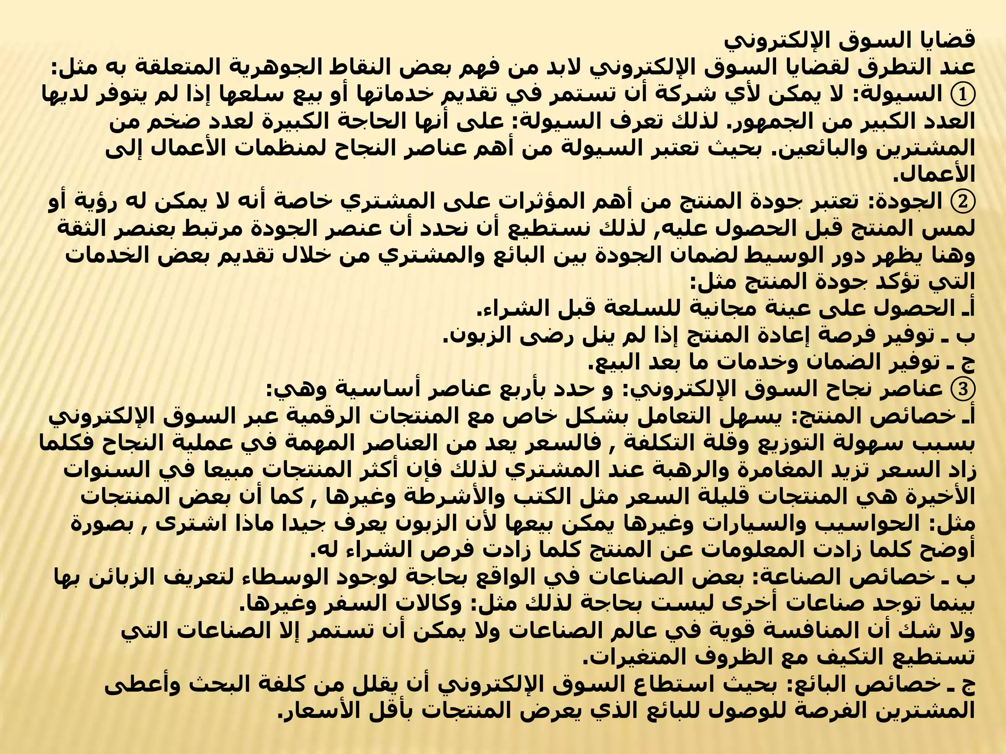 ‫اإللكتروني‬ ‫السوق‬ ‫قضايا‬
‫المتعلق‬ ‫الجوهرية‬ ‫النقاط‬ ‫بعض‬ ‫فهم‬ ‫من‬ ‫البد‬ ‫اإللكتروني‬ ‫السوق‬ ‫لقضايا‬ ‫التطرق‬ ‫عند‬
‫مثل‬ ‫به‬ ‫ة‬
:
①
‫السيولة‬
:
‫يت‬ ‫لم‬ ‫إذا‬ ‫سلعها‬ ‫بيع‬ ‫أو‬ ‫خدماتها‬ ‫تقديم‬ ‫في‬ ‫تستمر‬ ‫أن‬ ‫شركة‬ ‫ألي‬ ‫يمكن‬ ‫ال‬
‫لديها‬ ‫وفر‬
‫الجمهور‬ ‫من‬ ‫الكبير‬ ‫العدد‬
.
‫السيولة‬ ‫تعرف‬ ‫لذلك‬
:
‫من‬ ‫ضخم‬ ‫لعدد‬ ‫الكبيرة‬ ‫الحاجة‬ ‫أنها‬ ‫على‬
‫والبائعين‬ ‫المشترين‬
.
‫إ‬ ‫األعمال‬ ‫لمنظمات‬ ‫النجاح‬ ‫عناصر‬ ‫أهم‬ ‫من‬ ‫السيولة‬ ‫تعتبر‬ ‫بحيث‬
‫لى‬
‫األعمال‬
.
②
‫الجودة‬
:
‫رؤي‬ ‫له‬ ‫يمكن‬ ‫ال‬ ‫أنه‬ ‫خاصة‬ ‫المشتري‬ ‫على‬ ‫المؤثرات‬ ‫أهم‬ ‫من‬ ‫المنتج‬ ‫جودة‬ ‫تعتبر‬
‫أو‬ ‫ة‬
‫عليه‬ ‫الحصول‬ ‫قبل‬ ‫المنتج‬ ‫لمس‬
,
‫بعنص‬ ‫مرتبط‬ ‫الجودة‬ ‫عنصر‬ ‫أن‬ ‫نحدد‬ ‫أن‬ ‫نستطيع‬ ‫لذلك‬
‫الثقة‬ ‫ر‬
‫الخ‬ ‫بعض‬ ‫تقديم‬ ‫خالل‬ ‫من‬ ‫والمشتري‬ ‫البائع‬ ‫بين‬ ‫الجودة‬ ‫لضمان‬ ‫الوسيط‬ ‫دور‬ ‫يظهر‬ ‫وهنا‬
‫دمات‬
‫مثل‬ ‫المنتج‬ ‫جودة‬ ‫تؤكد‬ ‫التي‬
:
‫الشراء‬ ‫قبل‬ ‫للسلعة‬ ‫مجانية‬ ‫عينة‬ ‫على‬ ‫الحصول‬ ‫أـ‬
.
‫الزبون‬ ‫رضى‬ ‫ينل‬ ‫لم‬ ‫إذا‬ ‫المنتج‬ ‫إعادة‬ ‫فرصة‬ ‫توفير‬ ‫ـ‬ ‫ب‬
.
‫البيع‬ ‫بعد‬ ‫ما‬ ‫وخدمات‬ ‫الضمان‬ ‫توفير‬ ‫ـ‬ ‫ج‬
.
③
‫اإللكتروني‬ ‫السوق‬ ‫نجاح‬ ‫عناصر‬
:
‫وهي‬ ‫أساسية‬ ‫عناصر‬ ‫بأربع‬ ‫حدد‬ ‫و‬
:
‫المنتج‬ ‫خصائص‬ ‫أـ‬
:
‫اإلل‬ ‫السوق‬ ‫عبر‬ ‫الرقمية‬ ‫المنتجات‬ ‫مع‬ ‫خاص‬ ‫بشكل‬ ‫التعامل‬ ‫يسهل‬
‫كتروني‬
‫التكلفة‬ ‫وقلة‬ ‫التوزيع‬ ‫سهولة‬ ‫بسبب‬
,
‫ال‬ ‫عملية‬ ‫في‬ ‫المهمة‬ ‫العناصر‬ ‫من‬ ‫يعد‬ ‫فالسعر‬
‫فكلما‬ ‫نجاح‬
‫الس‬ ‫في‬ ‫مبيعا‬ ‫المنتجات‬ ‫أكثر‬ ‫فإن‬ ‫لذلك‬ ‫المشتري‬ ‫عند‬ ‫والرهبة‬ ‫المغامرة‬ ‫تزيد‬ ‫السعر‬ ‫زاد‬
‫نوات‬
‫وغيرها‬ ‫واألشرطة‬ ‫الكتب‬ ‫مثل‬ ‫السعر‬ ‫قليلة‬ ‫المنتجات‬ ‫هي‬ ‫األخيرة‬
,
‫المنتج‬ ‫بعض‬ ‫أن‬ ‫كما‬
‫ات‬
‫مثل‬
:
‫اشترى‬ ‫ماذا‬ ‫جيدا‬ ‫يعرف‬ ‫الزبون‬ ‫ألن‬ ‫بيعها‬ ‫يمكن‬ ‫وغيرها‬ ‫والسيارات‬ ‫الحواسيب‬
,
‫بص‬
‫ورة‬
‫له‬ ‫الشراء‬ ‫فرص‬ ‫زادت‬ ‫كلما‬ ‫المنتج‬ ‫عن‬ ‫المعلومات‬ ‫زادت‬ ‫كلما‬ ‫أوضح‬
.
‫الصناعة‬ ‫خصائص‬ ‫ـ‬ ‫ب‬
:
‫الزبائ‬ ‫لتعريف‬ ‫الوسطاء‬ ‫لوجود‬ ‫بحاجة‬ ‫الواقع‬ ‫في‬ ‫الصناعات‬ ‫بعض‬
‫بها‬ ‫ن‬
‫مثل‬ ‫لذلك‬ ‫بحاجة‬ ‫ليست‬ ‫أخرى‬ ‫صناعات‬ ‫توجد‬ ‫بينما‬
:
‫وغيرها‬ ‫السفر‬ ‫وكاالت‬
.
‫التي‬ ‫الصناعات‬ ‫إال‬ ‫تستمر‬ ‫أن‬ ‫يمكن‬ ‫وال‬ ‫الصناعات‬ ‫عالم‬ ‫في‬ ‫قوية‬ ‫المنافسة‬ ‫أن‬ ‫شك‬ ‫وال‬
‫المتغيرات‬ ‫الظروف‬ ‫مع‬ ‫التكيف‬ ‫تستطيع‬
.
‫البائع‬ ‫خصائص‬ ‫ـ‬ ‫ج‬
:
‫وأعط‬ ‫البحث‬ ‫كلفة‬ ‫من‬ ‫يقلل‬ ‫أن‬ ‫اإللكتروني‬ ‫السوق‬ ‫استطاع‬ ‫بحيث‬
‫ى‬
‫األسعار‬ ‫بأقل‬ ‫المنتجات‬ ‫يعرض‬ ‫الذي‬ ‫للبائع‬ ‫للوصول‬ ‫الفرصة‬ ‫المشترين‬
.
 