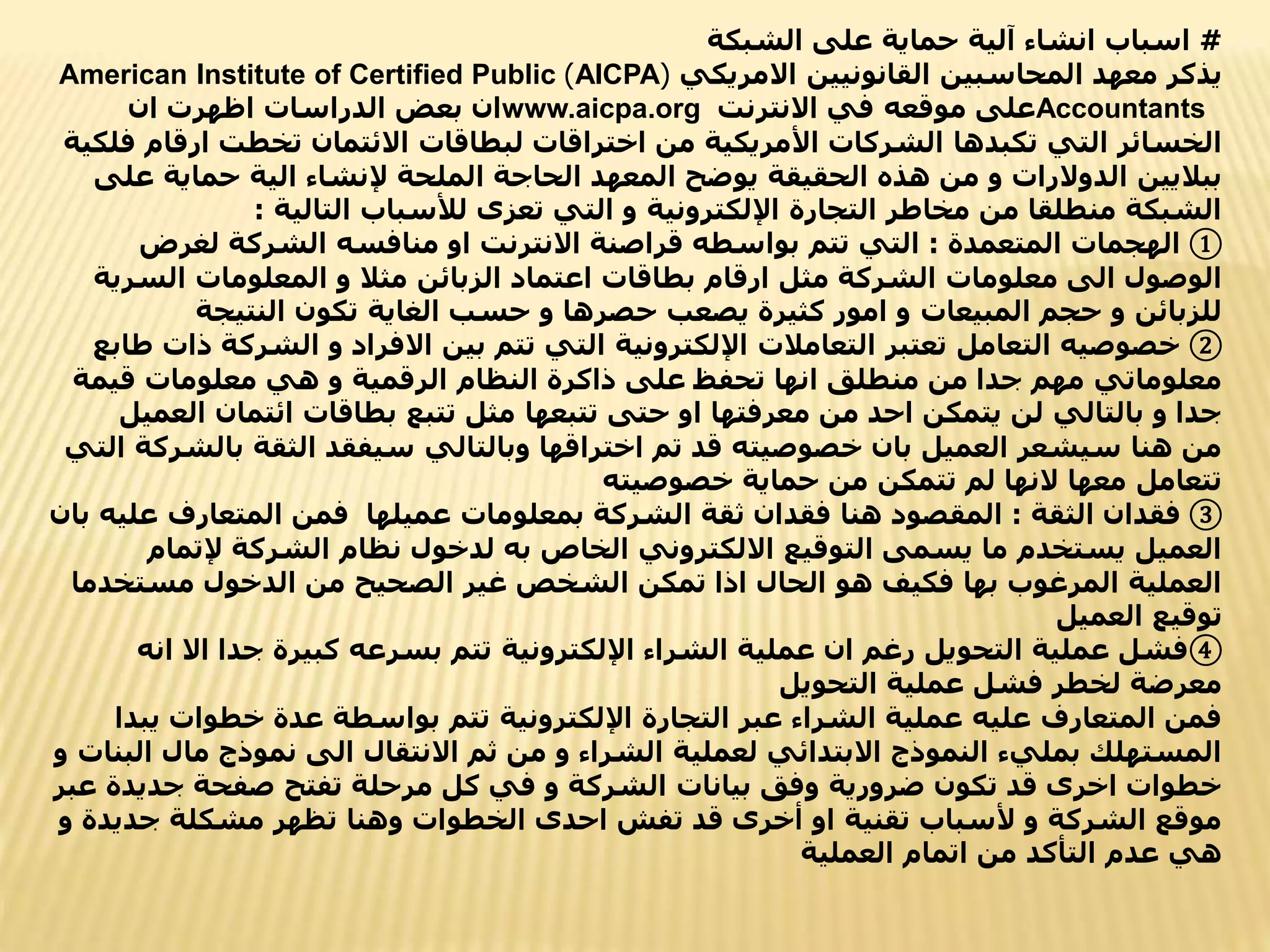 #
‫الشبكة‬ ‫على‬ ‫حماية‬ ‫آلية‬ ‫انشاء‬ ‫اسباب‬
‫االمريكي‬ ‫القانونيين‬ ‫المحاسبين‬ ‫معهد‬ ‫يذكر‬
(
AICPA
)
American Institute of Certified Public
Accountants
‫موقعه‬ ‫على‬
‫االنترنت‬ ‫في‬
www.aicpa.org
‫ان‬ ‫اظهرت‬ ‫الدراسات‬ ‫بعض‬ ‫ان‬
‫ارق‬ ‫تخطت‬ ‫االئتمان‬ ‫لبطاقات‬ ‫اختراقات‬ ‫من‬ ‫األمريكية‬ ‫الشركات‬ ‫تكبدها‬ ‫التي‬ ‫الخسائر‬
‫فلكية‬ ‫ام‬
‫حماية‬ ‫الية‬ ‫إلنشاء‬ ‫الملحة‬ ‫الحاجة‬ ‫المعهد‬ ‫يوضح‬ ‫الحقيقة‬ ‫هذه‬ ‫من‬ ‫و‬ ‫الدوالرات‬ ‫بباليين‬
‫على‬
‫التالية‬ ‫لألسباب‬ ‫تعزى‬ ‫التي‬ ‫و‬ ‫اإللكترونية‬ ‫التجارة‬ ‫مخاطر‬ ‫من‬ ‫منطلقا‬ ‫الشبكة‬
:
①
‫المتعمدة‬ ‫الهجمات‬
:
‫لغرض‬ ‫الشركة‬ ‫منافسه‬ ‫او‬ ‫االنترنت‬ ‫قراصنة‬ ‫بواسطه‬ ‫تتم‬ ‫التي‬
‫الس‬ ‫المعلومات‬ ‫و‬ ‫مثال‬ ‫الزبائن‬ ‫اعتماد‬ ‫بطاقات‬ ‫ارقام‬ ‫مثل‬ ‫الشركة‬ ‫معلومات‬ ‫الى‬ ‫الوصول‬
‫رية‬
‫النتيجة‬ ‫تكون‬ ‫الغاية‬ ‫حسب‬ ‫و‬ ‫حصرها‬ ‫يصعب‬ ‫كثيرة‬ ‫امور‬ ‫و‬ ‫المبيعات‬ ‫حجم‬ ‫و‬ ‫للزبائن‬
②
‫الشرك‬ ‫و‬ ‫االفراد‬ ‫بين‬ ‫تتم‬ ‫التي‬ ‫اإللكترونية‬ ‫التعامالت‬ ‫تعتبر‬ ‫التعامل‬ ‫خصوصيه‬
‫طابع‬ ‫ذات‬ ‫ة‬
‫قيم‬ ‫معلومات‬ ‫هي‬ ‫و‬ ‫الرقمية‬ ‫النظام‬ ‫ذاكرة‬ ‫على‬ ‫تحفظ‬ ‫انها‬ ‫منطلق‬ ‫من‬ ‫جدا‬ ‫مهم‬ ‫معلوماتي‬
‫ة‬
‫ا‬ ‫ائتمان‬ ‫بطاقات‬ ‫تتبع‬ ‫مثل‬ ‫تتبعها‬ ‫حتى‬ ‫او‬ ‫معرفتها‬ ‫من‬ ‫احد‬ ‫يتمكن‬ ‫لن‬ ‫بالتالي‬ ‫و‬ ‫جدا‬
‫لعميل‬
‫ب‬ ‫الثقة‬ ‫سيفقد‬ ‫وبالتالي‬ ‫اختراقها‬ ‫تم‬ ‫قد‬ ‫خصوصيته‬ ‫بان‬ ‫العميل‬ ‫سيشعر‬ ‫هنا‬ ‫من‬
‫التي‬ ‫الشركة‬
‫خصوصيته‬ ‫حماية‬ ‫من‬ ‫تتمكن‬ ‫لم‬ ‫النها‬ ‫معها‬ ‫تتعامل‬
③
‫الثقة‬ ‫فقدان‬
:
‫المتعارف‬ ‫فمن‬ ‫عميلها‬ ‫بمعلومات‬ ‫الشركة‬ ‫ثقة‬ ‫فقدان‬ ‫هنا‬ ‫المقصود‬
‫بان‬ ‫عليه‬
‫إلتم‬ ‫الشركة‬ ‫نظام‬ ‫لدخول‬ ‫به‬ ‫الخاص‬ ‫االلكتروني‬ ‫التوقيع‬ ‫يسمى‬ ‫ما‬ ‫يستخدم‬ ‫العميل‬
‫ام‬
‫مستخ‬ ‫الدخول‬ ‫من‬ ‫الصحيح‬ ‫غير‬ ‫الشخص‬ ‫تمكن‬ ‫اذا‬ ‫الحال‬ ‫هو‬ ‫فكيف‬ ‫بها‬ ‫المرغوب‬ ‫العملية‬
‫دما‬
‫العميل‬ ‫توقيع‬
④
‫اال‬ ‫جدا‬ ‫كبيرة‬ ‫بسرعه‬ ‫تتم‬ ‫اإللكترونية‬ ‫الشراء‬ ‫عملية‬ ‫ان‬ ‫رغم‬ ‫التحويل‬ ‫عملية‬ ‫فشل‬
‫انه‬
‫التحويل‬ ‫عملية‬ ‫فشل‬ ‫لخطر‬ ‫معرضة‬
‫ي‬ ‫خطوات‬ ‫عدة‬ ‫بواسطة‬ ‫تتم‬ ‫اإللكترونية‬ ‫التجارة‬ ‫عبر‬ ‫الشراء‬ ‫عملية‬ ‫عليه‬ ‫المتعارف‬ ‫فمن‬
‫بدا‬
‫ما‬ ‫نموذج‬ ‫الى‬ ‫االنتقال‬ ‫ثم‬ ‫من‬ ‫و‬ ‫الشراء‬ ‫لعملية‬ ‫االبتدائي‬ ‫النموذج‬ ‫بمليء‬ ‫المستهلك‬
‫و‬ ‫البنات‬ ‫ل‬
‫جديد‬ ‫صفحة‬ ‫تفتح‬ ‫مرحلة‬ ‫كل‬ ‫في‬ ‫و‬ ‫الشركة‬ ‫بيانات‬ ‫وفق‬ ‫ضرورية‬ ‫تكون‬ ‫قد‬ ‫اخرى‬ ‫خطوات‬
‫عبر‬ ‫ة‬
‫جدي‬ ‫مشكلة‬ ‫تظهر‬ ‫وهنا‬ ‫الخطوات‬ ‫احدى‬ ‫تفش‬ ‫قد‬ ‫أخرى‬ ‫او‬ ‫تقنية‬ ‫ألسباب‬ ‫و‬ ‫الشركة‬ ‫موقع‬
‫و‬ ‫دة‬
‫اتمام‬ ‫من‬ ‫التأكد‬ ‫عدم‬ ‫هي‬
‫العملية‬
 