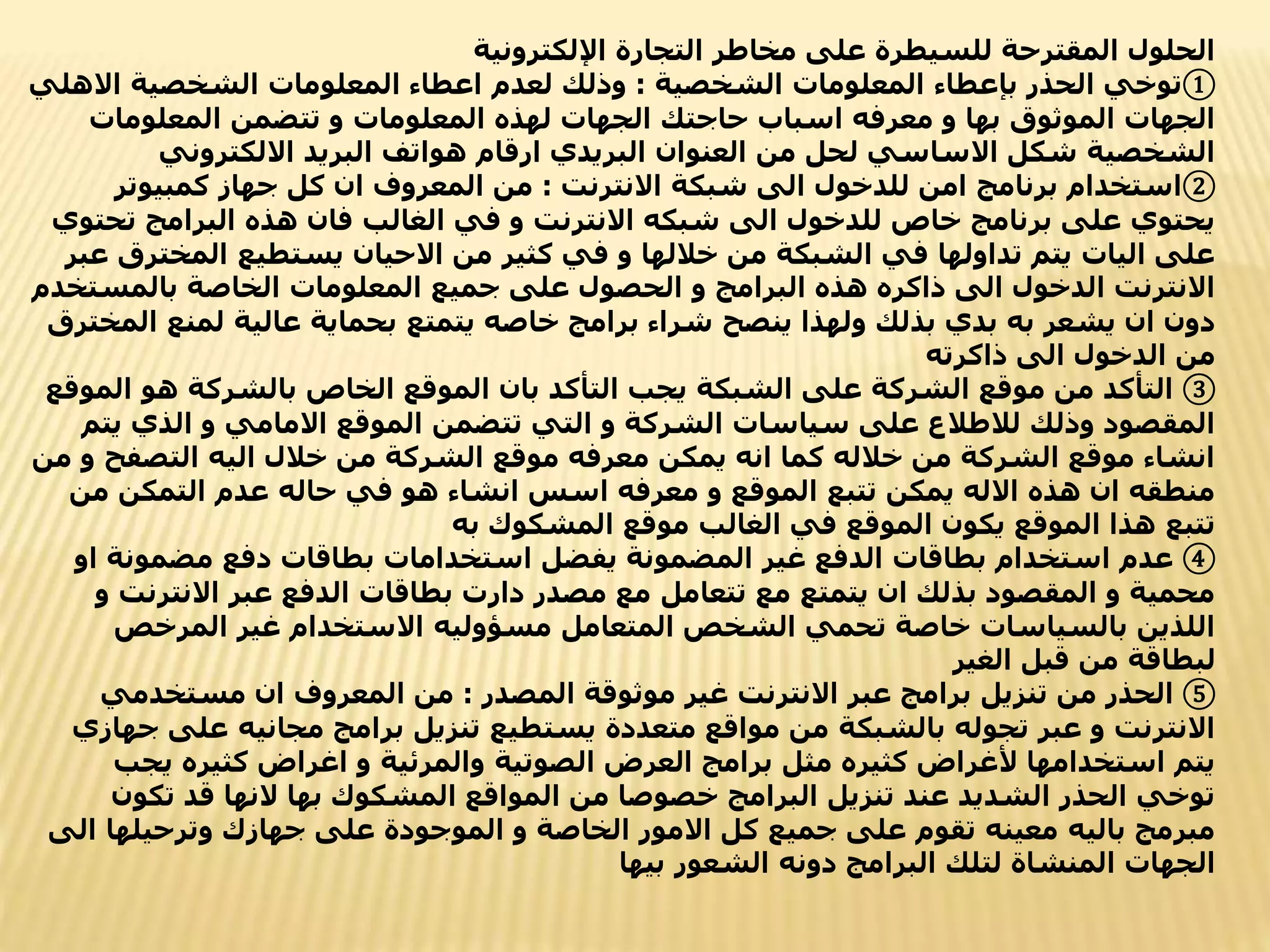 ‫اإللكترونية‬ ‫التجارة‬ ‫مخاطر‬ ‫على‬ ‫للسيطرة‬ ‫المقترحة‬ ‫الحلول‬
①
‫الشخصية‬ ‫المعلومات‬ ‫بإعطاء‬ ‫الحذر‬ ‫توخي‬
:
‫االه‬ ‫الشخصية‬ ‫المعلومات‬ ‫اعطاء‬ ‫لعدم‬ ‫وذلك‬
‫لي‬
‫المعلومات‬ ‫تتضمن‬ ‫و‬ ‫المعلومات‬ ‫لهذه‬ ‫الجهات‬ ‫حاجتك‬ ‫اسباب‬ ‫معرفه‬ ‫و‬ ‫بها‬ ‫الموثوق‬ ‫الجهات‬
‫االلكتروني‬ ‫البريد‬ ‫هواتف‬ ‫ارقام‬ ‫البريدي‬ ‫العنوان‬ ‫من‬ ‫لحل‬ ‫االساسي‬ ‫شكل‬ ‫الشخصية‬
②
‫االنترنت‬ ‫شبكة‬ ‫الى‬ ‫للدخول‬ ‫امن‬ ‫برنامج‬ ‫استخدام‬
:
‫كمبيوتر‬ ‫جهاز‬ ‫كل‬ ‫ان‬ ‫المعروف‬ ‫من‬
‫تح‬ ‫البرامج‬ ‫هذه‬ ‫فان‬ ‫الغالب‬ ‫في‬ ‫و‬ ‫االنترنت‬ ‫شبكه‬ ‫الى‬ ‫للدخول‬ ‫خاص‬ ‫برنامج‬ ‫على‬ ‫يحتوي‬
‫توي‬
‫المخ‬ ‫يستطيع‬ ‫االحيان‬ ‫من‬ ‫كثير‬ ‫في‬ ‫و‬ ‫خاللها‬ ‫من‬ ‫الشبكة‬ ‫في‬ ‫تداولها‬ ‫يتم‬ ‫اليات‬ ‫على‬
‫عبر‬ ‫ترق‬
‫بالمست‬ ‫الخاصة‬ ‫المعلومات‬ ‫جميع‬ ‫على‬ ‫الحصول‬ ‫و‬ ‫البرامج‬ ‫هذه‬ ‫ذاكره‬ ‫الى‬ ‫الدخول‬ ‫االنترنت‬
‫خدم‬
‫لمنع‬ ‫عالية‬ ‫بحماية‬ ‫يتمتع‬ ‫خاصه‬ ‫برامج‬ ‫شراء‬ ‫ينصح‬ ‫ولهذا‬ ‫بذلك‬ ‫بدي‬ ‫به‬ ‫يشعر‬ ‫ان‬ ‫دون‬
‫المخترق‬
‫ذاكرته‬ ‫الى‬ ‫الدخول‬ ‫من‬
③
‫ا‬ ‫هو‬ ‫بالشركة‬ ‫الخاص‬ ‫الموقع‬ ‫بان‬ ‫التأكد‬ ‫يجب‬ ‫الشبكة‬ ‫على‬ ‫الشركة‬ ‫موقع‬ ‫من‬ ‫التأكد‬
‫لموقع‬
‫الذي‬ ‫و‬ ‫االمامي‬ ‫الموقع‬ ‫تتضمن‬ ‫التي‬ ‫و‬ ‫الشركة‬ ‫سياسات‬ ‫على‬ ‫لالطالع‬ ‫وذلك‬ ‫المقصود‬
‫يتم‬
‫التصف‬ ‫اليه‬ ‫خالل‬ ‫من‬ ‫الشركة‬ ‫موقع‬ ‫معرفه‬ ‫يمكن‬ ‫انه‬ ‫كما‬ ‫خالله‬ ‫من‬ ‫الشركة‬ ‫موقع‬ ‫انشاء‬
‫من‬ ‫و‬ ‫ح‬
‫من‬ ‫التمكن‬ ‫عدم‬ ‫حاله‬ ‫في‬ ‫هو‬ ‫انشاء‬ ‫اسس‬ ‫معرفه‬ ‫و‬ ‫الموقع‬ ‫تتبع‬ ‫يمكن‬ ‫االله‬ ‫هذه‬ ‫ان‬ ‫منطقه‬
‫به‬ ‫المشكوك‬ ‫موقع‬ ‫الغالب‬ ‫في‬ ‫الموقع‬ ‫يكون‬ ‫الموقع‬ ‫هذا‬ ‫تتبع‬
④
‫مضمون‬ ‫دفع‬ ‫بطاقات‬ ‫استخدامات‬ ‫يفضل‬ ‫المضمونة‬ ‫غير‬ ‫الدفع‬ ‫بطاقات‬ ‫استخدام‬ ‫عدم‬
‫او‬ ‫ة‬
‫االنتر‬ ‫عبر‬ ‫الدفع‬ ‫بطاقات‬ ‫دارت‬ ‫مصدر‬ ‫مع‬ ‫تتعامل‬ ‫مع‬ ‫يتمتع‬ ‫ان‬ ‫بذلك‬ ‫المقصود‬ ‫و‬ ‫محمية‬
‫و‬ ‫نت‬
‫المرخص‬ ‫غير‬ ‫االستخدام‬ ‫مسؤوليه‬ ‫المتعامل‬ ‫الشخص‬ ‫تحمي‬ ‫خاصة‬ ‫بالسياسات‬ ‫اللذين‬
‫الغير‬ ‫قبل‬ ‫من‬ ‫لبطاقة‬
⑤
‫المصدر‬ ‫موثوقة‬ ‫غير‬ ‫االنترنت‬ ‫عبر‬ ‫برامج‬ ‫تنزيل‬ ‫من‬ ‫الحذر‬
:
‫مستخدمي‬ ‫ان‬ ‫المعروف‬ ‫من‬
‫عل‬ ‫مجانيه‬ ‫برامج‬ ‫تنزيل‬ ‫يستطيع‬ ‫متعددة‬ ‫مواقع‬ ‫من‬ ‫بالشبكة‬ ‫تجوله‬ ‫عبر‬ ‫و‬ ‫االنترنت‬
‫جهازي‬ ‫ى‬
‫ي‬ ‫كثيره‬ ‫اغراض‬ ‫و‬ ‫والمرئية‬ ‫الصوتية‬ ‫العرض‬ ‫برامج‬ ‫مثل‬ ‫كثيره‬ ‫ألغراض‬ ‫استخدامها‬ ‫يتم‬
‫جب‬
‫تك‬ ‫قد‬ ‫النها‬ ‫بها‬ ‫المشكوك‬ ‫المواقع‬ ‫من‬ ‫خصوصا‬ ‫البرامج‬ ‫تنزيل‬ ‫عند‬ ‫الشديد‬ ‫الحذر‬ ‫توخي‬
‫ون‬
‫وترحيلها‬ ‫جهازك‬ ‫على‬ ‫الموجودة‬ ‫و‬ ‫الخاصة‬ ‫االمور‬ ‫كل‬ ‫جميع‬ ‫على‬ ‫تقوم‬ ‫معينه‬ ‫باليه‬ ‫مبرمج‬
‫الى‬
‫الشعور‬ ‫دونه‬ ‫البرامج‬ ‫لتلك‬ ‫المنشاة‬ ‫الجهات‬
‫بيها‬
 