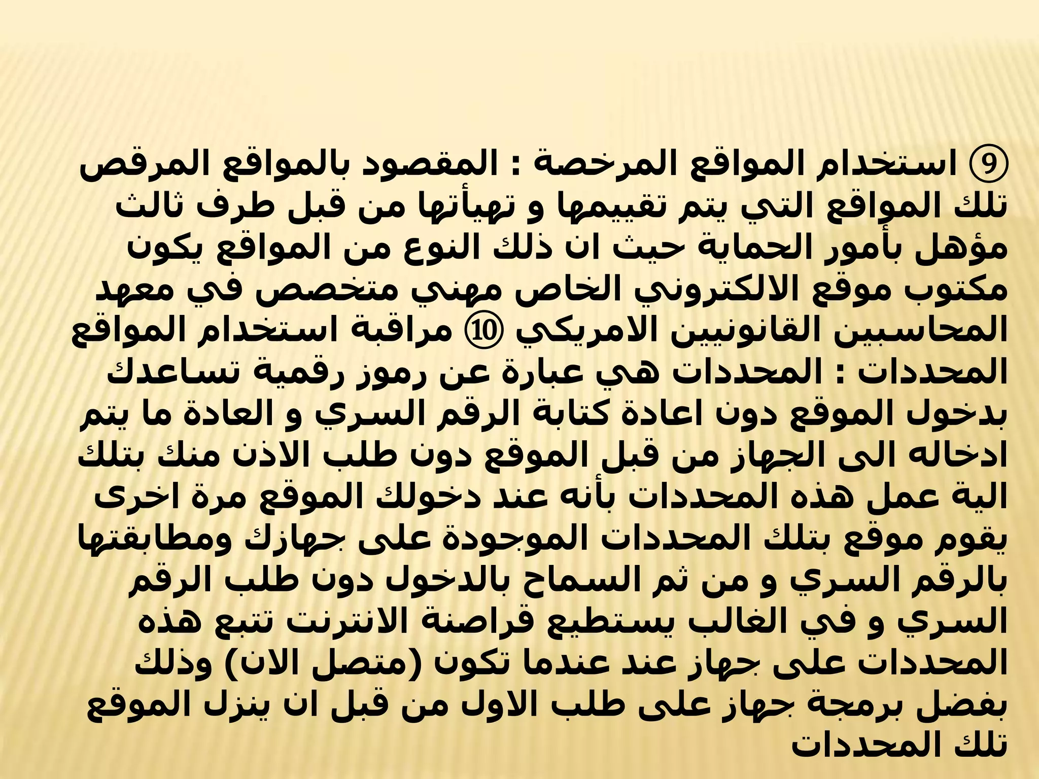 ⑨
‫المرخصة‬ ‫المواقع‬ ‫استخدام‬
:
‫المرقص‬ ‫بالمواقع‬ ‫المقصود‬
‫طرف‬ ‫قبل‬ ‫من‬ ‫تهيأتها‬ ‫و‬ ‫تقييمها‬ ‫يتم‬ ‫التي‬ ‫المواقع‬ ‫تلك‬
‫ثالث‬
‫يكون‬ ‫المواقع‬ ‫من‬ ‫النوع‬ ‫ذلك‬ ‫ان‬ ‫حيث‬ ‫الحماية‬ ‫بأمور‬ ‫مؤهل‬
‫معهد‬ ‫في‬ ‫متخصص‬ ‫مهني‬ ‫الخاص‬ ‫االلكتروني‬ ‫موقع‬ ‫مكتوب‬
‫االمريكي‬ ‫القانونيين‬ ‫المحاسبين‬
⑩
‫ال‬ ‫استخدام‬ ‫مراقبة‬
‫مواقع‬
‫المحددات‬
:
‫تساعدك‬ ‫رقمية‬ ‫رموز‬ ‫عن‬ ‫عبارة‬ ‫هي‬ ‫المحددات‬
‫يت‬ ‫ما‬ ‫العادة‬ ‫و‬ ‫السري‬ ‫الرقم‬ ‫كتابة‬ ‫اعادة‬ ‫دون‬ ‫الموقع‬ ‫بدخول‬
‫م‬
‫بتلك‬ ‫منك‬ ‫االذن‬ ‫طلب‬ ‫دون‬ ‫الموقع‬ ‫قبل‬ ‫من‬ ‫الجهاز‬ ‫الى‬ ‫ادخاله‬
‫اخرى‬ ‫مرة‬ ‫الموقع‬ ‫دخولك‬ ‫عند‬ ‫بأنه‬ ‫المحددات‬ ‫هذه‬ ‫عمل‬ ‫الية‬
‫ومطابقته‬ ‫جهازك‬ ‫على‬ ‫الموجودة‬ ‫المحددات‬ ‫بتلك‬ ‫موقع‬ ‫يقوم‬
‫ا‬
‫الرقم‬ ‫طلب‬ ‫دون‬ ‫بالدخول‬ ‫السماح‬ ‫ثم‬ ‫من‬ ‫و‬ ‫السري‬ ‫بالرقم‬
‫ه‬ ‫تتبع‬ ‫االنترنت‬ ‫قراصنة‬ ‫يستطيع‬ ‫الغالب‬ ‫في‬ ‫و‬ ‫السري‬
‫ذه‬
‫تكون‬ ‫عندما‬ ‫عند‬ ‫جهاز‬ ‫على‬ ‫المحددات‬
(
‫االن‬ ‫متصل‬
)
‫وذلك‬
‫الموقع‬ ‫ينزل‬ ‫ان‬ ‫قبل‬ ‫من‬ ‫االول‬ ‫طلب‬ ‫على‬ ‫جهاز‬ ‫برمجة‬ ‫بفضل‬
‫المحددات‬ ‫تلك‬
 