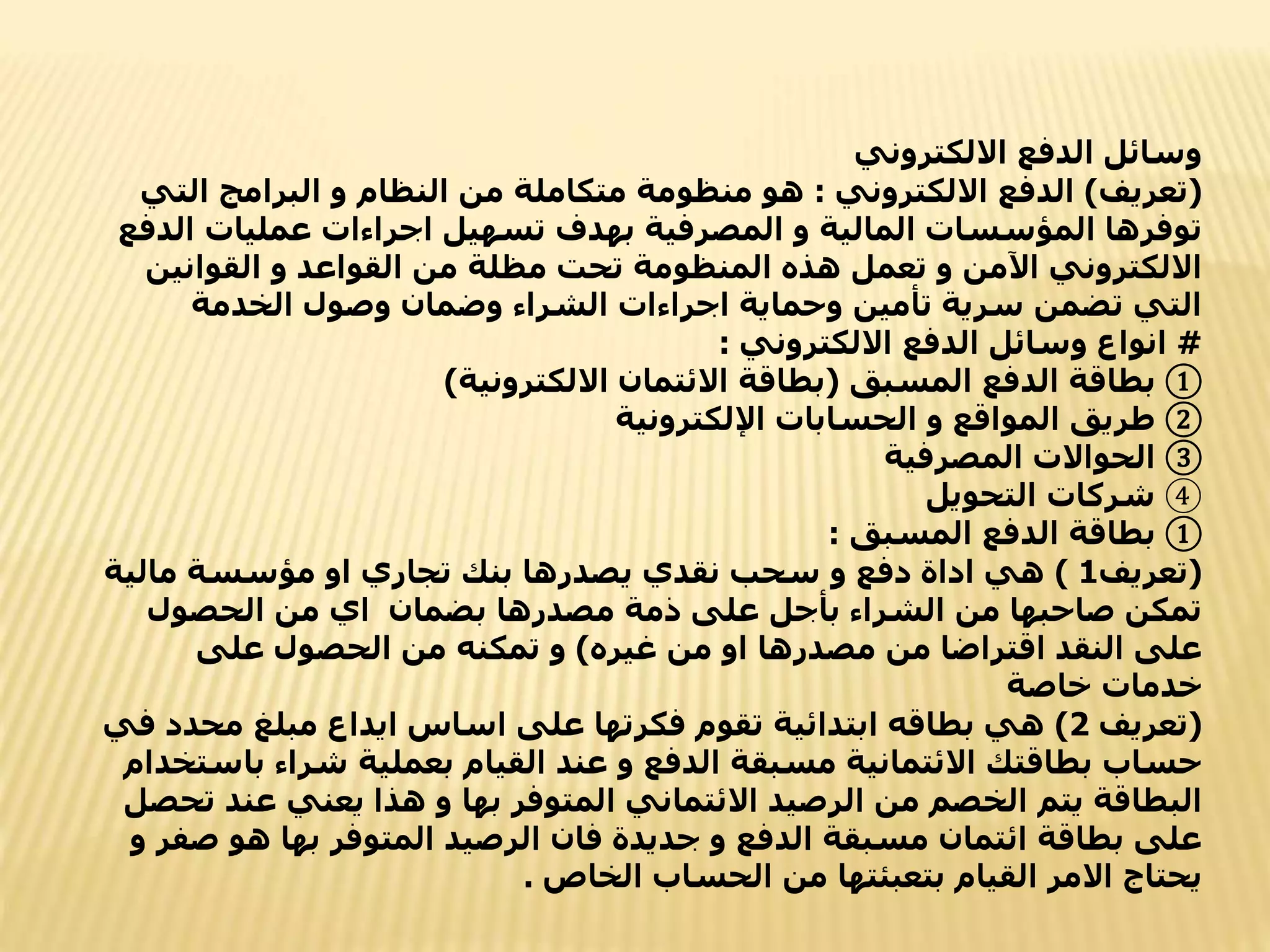 ‫االلكتروني‬ ‫الدفع‬ ‫وسائل‬
(
‫تعريف‬
)
‫االلكتروني‬ ‫الدفع‬
:
‫الت‬ ‫البرامج‬ ‫و‬ ‫النظام‬ ‫من‬ ‫متكاملة‬ ‫منظومة‬ ‫هو‬
‫ي‬
‫ا‬ ‫عمليات‬ ‫اجراءات‬ ‫تسهيل‬ ‫بهدف‬ ‫المصرفية‬ ‫و‬ ‫المالية‬ ‫المؤسسات‬ ‫توفرها‬
‫لدفع‬
‫القوانين‬ ‫و‬ ‫القواعد‬ ‫من‬ ‫مظلة‬ ‫تحت‬ ‫المنظومة‬ ‫هذه‬ ‫تعمل‬ ‫و‬ ‫اآلمن‬ ‫االلكتروني‬
‫الخدمة‬ ‫وصول‬ ‫وضمان‬ ‫الشراء‬ ‫اجراءات‬ ‫وحماية‬ ‫تأمين‬ ‫سرية‬ ‫تضمن‬ ‫التي‬
#
‫االلكتروني‬ ‫الدفع‬ ‫وسائل‬ ‫انواع‬
:
①
‫المسبق‬ ‫الدفع‬ ‫بطاقة‬
(
‫االلكترونية‬ ‫االئتمان‬ ‫بطاقة‬
)
②
‫اإللكترونية‬ ‫الحسابات‬ ‫و‬ ‫المواقع‬ ‫طريق‬
③
‫المصرفية‬ ‫الحواالت‬
④
‫التحويل‬ ‫شركات‬
①
‫المسبق‬ ‫الدفع‬ ‫بطاقة‬
:
(
‫تعريف‬
1
)
‫مالية‬ ‫مؤسسة‬ ‫او‬ ‫تجاري‬ ‫بنك‬ ‫يصدرها‬ ‫نقدي‬ ‫سحب‬ ‫و‬ ‫دفع‬ ‫اداة‬ ‫هي‬
‫الحصول‬ ‫من‬ ‫اي‬ ‫بضمان‬ ‫مصدرها‬ ‫ذمة‬ ‫على‬ ‫بأجل‬ ‫الشراء‬ ‫من‬ ‫صاحبها‬ ‫تمكن‬
‫غيره‬ ‫من‬ ‫او‬ ‫مصدرها‬ ‫من‬ ‫اقتراضا‬ ‫النقد‬ ‫على‬
)
‫على‬ ‫الحصول‬ ‫من‬ ‫تمكنه‬ ‫و‬
‫خاصة‬ ‫خدمات‬
(
‫تعريف‬
2
)
‫محدد‬ ‫مبلغ‬ ‫ايداع‬ ‫اساس‬ ‫على‬ ‫فكرتها‬ ‫تقوم‬ ‫ابتدائية‬ ‫بطاقه‬ ‫هي‬
‫في‬
‫ب‬ ‫شراء‬ ‫بعملية‬ ‫القيام‬ ‫عند‬ ‫و‬ ‫الدفع‬ ‫مسبقة‬ ‫االئتمانية‬ ‫بطاقتك‬ ‫حساب‬
‫استخدام‬
‫عن‬ ‫يعني‬ ‫هذا‬ ‫و‬ ‫بها‬ ‫المتوفر‬ ‫االئتماني‬ ‫الرصيد‬ ‫من‬ ‫الخصم‬ ‫يتم‬ ‫البطاقة‬
‫تحصل‬ ‫د‬
‫ص‬ ‫هو‬ ‫بها‬ ‫المتوفر‬ ‫الرصيد‬ ‫فان‬ ‫جديدة‬ ‫و‬ ‫الدفع‬ ‫مسبقة‬ ‫ائتمان‬ ‫بطاقة‬ ‫على‬
‫و‬ ‫فر‬
‫الخاص‬ ‫الحساب‬ ‫من‬ ‫بتعبئتها‬ ‫القيام‬ ‫االمر‬ ‫يحتاج‬
.
 