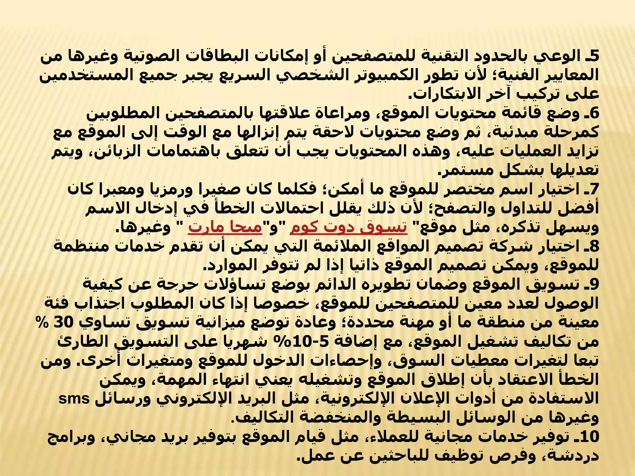 5
‫و‬ ‫الصوتية‬ ‫البطاقات‬ ‫إمكانات‬ ‫أو‬ ‫للمتصفحين‬ ‫التقنية‬ ‫بالحدود‬ ‫الوعي‬ ‫ـ‬
‫من‬ ‫غيرها‬
‫ال‬ ‫جميع‬ ‫يجبر‬ ‫السريع‬ ‫الشخصي‬ ‫الكمبيوتر‬ ‫تطور‬ ‫ألن‬ ‫الفنية؛‬ ‫المعايير‬
‫مستخدمين‬
‫االبتكارات‬ ‫آخر‬ ‫تركيب‬ ‫على‬
.
6
‫المطلوبي‬ ‫بالمتصفحين‬ ‫عالقتها‬ ‫ومراعاة‬ ،‫الموقع‬ ‫محتويات‬ ‫قائمة‬ ‫وضع‬ ‫ـ‬
‫ن‬
‫الموق‬ ‫إلى‬ ‫الوقت‬ ‫مع‬ ‫إنزالها‬ ‫يتم‬ ‫الحقة‬ ‫محتويات‬ ‫وضع‬ ‫ثم‬ ،‫مبدئية‬ ‫كمرحلة‬
‫مع‬ ‫ع‬
‫الزبائن‬ ‫باهتمامات‬ ‫تتعلق‬ ‫أن‬ ‫يجب‬ ‫المحتويات‬ ‫وهذه‬ ،‫عليه‬ ‫العمليات‬ ‫تزايد‬
‫ويتم‬ ،
‫مستمر‬ ‫بشكل‬ ‫تعديلها‬
.
7
‫كا‬ ‫ومعبرا‬ ‫ورمزيا‬ ‫صغيرا‬ ‫كان‬ ‫فكلما‬ ‫أمكن؛‬ ‫ما‬ ‫للموقع‬ ‫مختصر‬ ‫اسم‬ ‫اختيار‬ ‫ـ‬
‫ن‬
‫االسم‬ ‫إدخال‬ ‫في‬ ‫الخطأ‬ ‫احتماالت‬ ‫يقلل‬ ‫ذلك‬ ‫ألن‬ ‫والتصفح؛‬ ‫للتداول‬ ‫أفضل‬
‫موقع‬ ‫مثل‬ ،‫تذكره‬ ‫ويسهل‬
"
‫كوم‬ ‫دوت‬ ‫تسوق‬
"
‫و‬
"
‫مارت‬ ‫ميجا‬
"
‫وغيرها‬
.
8
‫منت‬ ‫خدمات‬ ‫تقدم‬ ‫أن‬ ‫يمكن‬ ‫التي‬ ‫المالئمة‬ ‫المواقع‬ ‫تصميم‬ ‫شركة‬ ‫اختيار‬ ‫ـ‬
‫ظمة‬
‫الموارد‬ ‫تتوفر‬ ‫لم‬ ‫إذا‬ ‫ذاتيا‬ ‫الموقع‬ ‫تصميم‬ ‫ويمكن‬ ،‫للموقع‬
.
9
‫كيفي‬ ‫عن‬ ‫حرجة‬ ‫تساؤالت‬ ‫بوضع‬ ‫الدائم‬ ‫تطويره‬ ‫وضمان‬ ‫الموقع‬ ‫تسويق‬ ‫ـ‬
‫ة‬
‫اجتذاب‬ ‫المطلوب‬ ‫كان‬ ‫إذا‬ ‫خصوصا‬ ،‫للموقع‬ ‫للمتصفحين‬ ‫معين‬ ‫لعدد‬ ‫الوصول‬
‫فئة‬
‫تساوي‬ ‫تسويق‬ ‫ميزانية‬ ‫توضع‬ ‫وعادة‬ ‫محددة؛‬ ‫مهنة‬ ‫أو‬ ‫ما‬ ‫منطقة‬ ‫من‬ ‫معينة‬
30
%
‫إضافة‬ ‫مع‬ ،‫الموقع‬ ‫تشغيل‬ ‫تكاليف‬ ‫من‬
5
-
10
%
‫الطارئ‬ ‫التسويق‬ ‫على‬ ‫شهريا‬
‫أخرى‬ ‫ومتغيرات‬ ‫للموقع‬ ‫الدخول‬ ‫وإحصاءات‬ ،‫السوق‬ ‫معطيات‬ ‫لتغيرات‬ ‫تبعا‬
.
‫و‬
‫من‬
‫ويمكن‬ ،‫المهمة‬ ‫انتهاء‬ ‫يعني‬ ‫وتشغيله‬ ‫الموقع‬ ‫إطالق‬ ‫بأن‬ ‫االعتقاد‬ ‫الخطأ‬
‫ورسائ‬ ‫اإللكتروني‬ ‫البريد‬ ‫مثل‬ ،‫اإللكترونية‬ ‫اإلعالن‬ ‫أدوات‬ ‫من‬ ‫االستفادة‬
‫ل‬
sms
‫التكاليف‬ ‫والمنخفضة‬ ‫البسيطة‬ ‫الوسائل‬ ‫من‬ ‫وغيرها‬
.
10
‫مجاني‬ ‫بريد‬ ‫بتوفير‬ ‫الموقع‬ ‫قيام‬ ‫مثل‬ ،‫للعمالء‬ ‫مجانية‬ ‫خدمات‬ ‫توفير‬ ‫ـ‬
‫وبرامج‬ ،
‫عمل‬ ‫عن‬ ‫للباحثين‬ ‫توظيف‬ ‫وفرص‬ ،‫دردشة‬
.
 