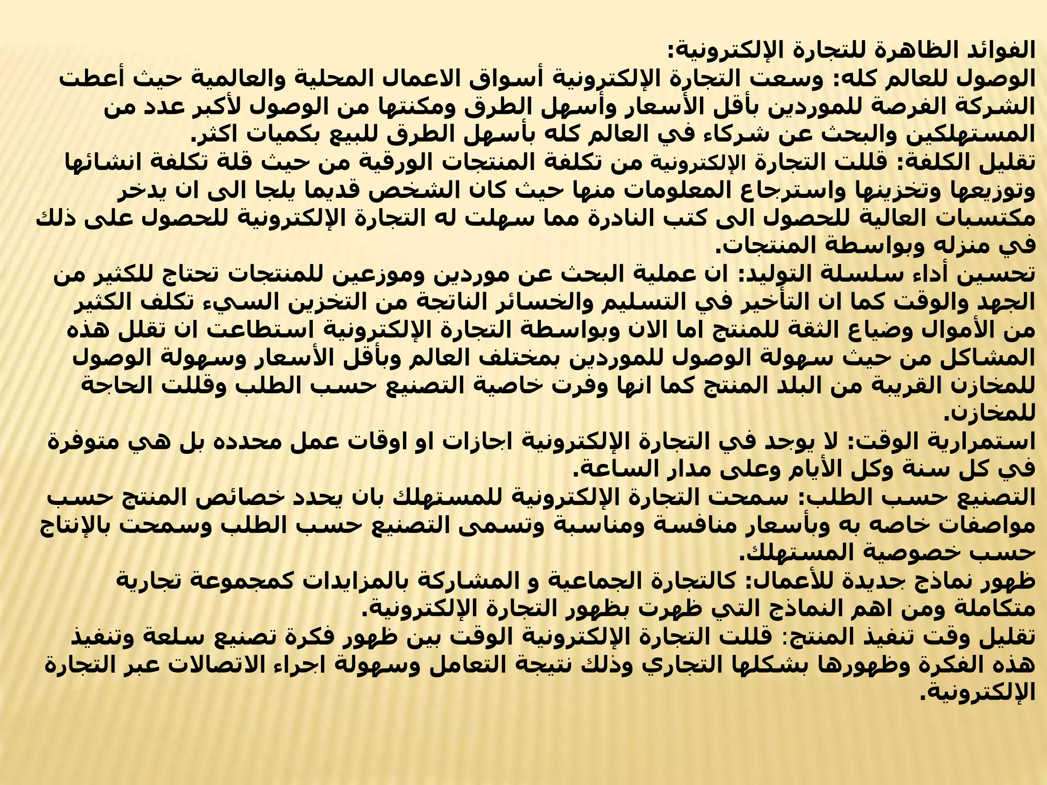 ‫اإللكترونية‬ ‫للتجارة‬ ‫الظاهرة‬ ‫الفوائد‬
:
‫كله‬ ‫للعالم‬ ‫الوصول‬
:
‫حيث‬ ‫والعالمية‬ ‫المحلية‬ ‫االعمال‬ ‫أسواق‬ ‫اإللكترونية‬ ‫التجارة‬ ‫وسعت‬
‫أعطت‬
‫من‬ ‫عدد‬ ‫ألكبر‬ ‫الوصول‬ ‫من‬ ‫ومكنتها‬ ‫الطرق‬ ‫وأسهل‬ ‫األسعار‬ ‫بأقل‬ ‫للموردين‬ ‫الفرصة‬ ‫الشركة‬
‫اكثر‬ ‫بكميات‬ ‫للبيع‬ ‫الطرق‬ ‫بأسهل‬ ‫كله‬ ‫العالم‬ ‫في‬ ‫شركاء‬ ‫عن‬ ‫والبحث‬ ‫المستهلكين‬
.
‫الكلفة‬ ‫تقليل‬
:
‫التجارة‬ ‫قللت‬
‫اإللكترونية‬
‫ت‬ ‫قلة‬ ‫حيث‬ ‫من‬ ‫الورقية‬ ‫المنتجات‬ ‫تكلفة‬ ‫من‬
‫انشائها‬ ‫كلفة‬
‫يدخر‬ ‫ان‬ ‫الى‬ ‫يلجا‬ ‫قديما‬ ‫الشخص‬ ‫كان‬ ‫حيث‬ ‫منها‬ ‫المعلومات‬ ‫واسترجاع‬ ‫وتخزينها‬ ‫وتوزيعها‬
‫للحص‬ ‫اإللكترونية‬ ‫التجارة‬ ‫له‬ ‫سهلت‬ ‫مما‬ ‫النادرة‬ ‫كتب‬ ‫الى‬ ‫للحصول‬ ‫العالية‬ ‫مكتسبات‬
‫ذلك‬ ‫على‬ ‫ول‬
‫المنتجات‬ ‫وبواسطة‬ ‫منزله‬ ‫في‬
.
‫التوليد‬ ‫سلسلة‬ ‫أداء‬ ‫تحسين‬
:
‫ل‬ ‫تحتاج‬ ‫للمنتجات‬ ‫وموزعين‬ ‫موردين‬ ‫عن‬ ‫البحث‬ ‫عملية‬ ‫ان‬
‫من‬ ‫لكثير‬
‫تكلف‬ ‫السيء‬ ‫التخزين‬ ‫من‬ ‫الناتجة‬ ‫والخسائر‬ ‫التسليم‬ ‫في‬ ‫التأخير‬ ‫ان‬ ‫كما‬ ‫والوقت‬ ‫الجهد‬
‫الكثير‬
‫تق‬ ‫ان‬ ‫استطاعت‬ ‫اإللكترونية‬ ‫التجارة‬ ‫وبواسطة‬ ‫االن‬ ‫اما‬ ‫للمنتج‬ ‫الثقة‬ ‫وضياع‬ ‫األموال‬ ‫من‬
‫هذه‬ ‫لل‬
‫الوص‬ ‫وسهولة‬ ‫األسعار‬ ‫وبأقل‬ ‫العالم‬ ‫بمختلف‬ ‫للموردين‬ ‫الوصول‬ ‫سهولة‬ ‫حيث‬ ‫من‬ ‫المشاكل‬
‫ول‬
‫وقللت‬ ‫الطلب‬ ‫حسب‬ ‫التصنيع‬ ‫خاصية‬ ‫وفرت‬ ‫انها‬ ‫كما‬ ‫المنتج‬ ‫البلد‬ ‫من‬ ‫القريبة‬ ‫للمخازن‬
‫الحاجة‬
‫للمخازن‬
.
‫الوقت‬ ‫استمرارية‬
:
‫متو‬ ‫هي‬ ‫بل‬ ‫محدده‬ ‫عمل‬ ‫اوقات‬ ‫او‬ ‫اجازات‬ ‫اإللكترونية‬ ‫التجارة‬ ‫في‬ ‫يوجد‬ ‫ال‬
‫فرة‬
‫الساعة‬ ‫مدار‬ ‫وعلى‬ ‫األيام‬ ‫وكل‬ ‫سنة‬ ‫كل‬ ‫في‬
.
‫الطلب‬ ‫حسب‬ ‫التصنيع‬
:
‫الم‬ ‫خصائص‬ ‫يحدد‬ ‫بان‬ ‫للمستهلك‬ ‫اإللكترونية‬ ‫التجارة‬ ‫سمحت‬
‫حسب‬ ‫نتج‬
‫ب‬ ‫وسمحت‬ ‫الطلب‬ ‫حسب‬ ‫التصنيع‬ ‫وتسمى‬ ‫ومناسبة‬ ‫منافسة‬ ‫وبأسعار‬ ‫به‬ ‫خاصه‬ ‫مواصفات‬
‫اإلنتاج‬
‫المستهلك‬ ‫خصوصية‬ ‫حسب‬
.
‫لألعمال‬ ‫جديدة‬ ‫نماذج‬ ‫ظهور‬
:
‫تجارية‬ ‫كمجموعة‬ ‫بالمزايدات‬ ‫المشاركة‬ ‫و‬ ‫الجماعية‬ ‫كالتجارة‬
‫اإللكترونية‬ ‫التجارة‬ ‫بظهور‬ ‫ظهرت‬ ‫التي‬ ‫النماذج‬ ‫اهم‬ ‫ومن‬ ‫متكاملة‬
.
‫المنتج‬ ‫تنفيذ‬ ‫وقت‬ ‫تقليل‬
:
‫تصني‬ ‫فكرة‬ ‫ظهور‬ ‫بين‬ ‫الوقت‬ ‫اإللكترونية‬ ‫التجارة‬ ‫قللت‬
‫وتنفيذ‬ ‫سلعة‬ ‫ع‬
‫ال‬ ‫عبر‬ ‫االتصاالت‬ ‫اجراء‬ ‫وسهولة‬ ‫التعامل‬ ‫نتيجة‬ ‫وذلك‬ ‫التجاري‬ ‫بشكلها‬ ‫وظهورها‬ ‫الفكرة‬ ‫هذه‬
‫تجارة‬
‫اإللكترونية‬
.
 